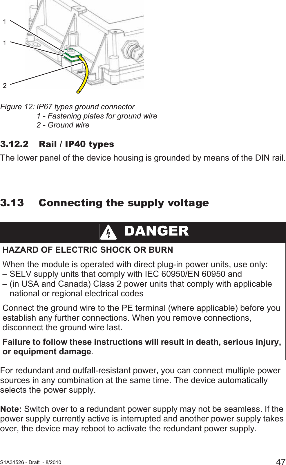  S1A31526 - Draft - 8/2010 47Figure 12: IP67 types ground connector1 - Fastening plates for ground wire2 - Ground wire3.12.2 Rail / IP40 typesThe lower panel of the device housing is grounded by means of the DIN rail.3.13 Connecting the supply voltageFor redundant and outfall-resistant power, you can connect multiple power sources in any combination at the same time. The device automatically selects the power supply.  Note: Switch over to a redundant power supply may not be seamless. If the power supply currently active is interrupted and another power supply takes over, the device may reboot to activate the redundant power supply. DANGERHAZARD OF ELECTRIC SHOCK OR BURNWhen the module is operated with direct plug-in power units, use only: – SELV supply units that comply with IEC 60950/EN 60950 and – (in USA and Canada) Class 2 power units that comply with applicable    national or regional electrical codes Connect the ground wire to the PE terminal (where applicable) before you establish any further connections. When you remove connections, disconnect the ground wire last.Failure to follow these instructions will result in death, serious injury, or equipment damage.121