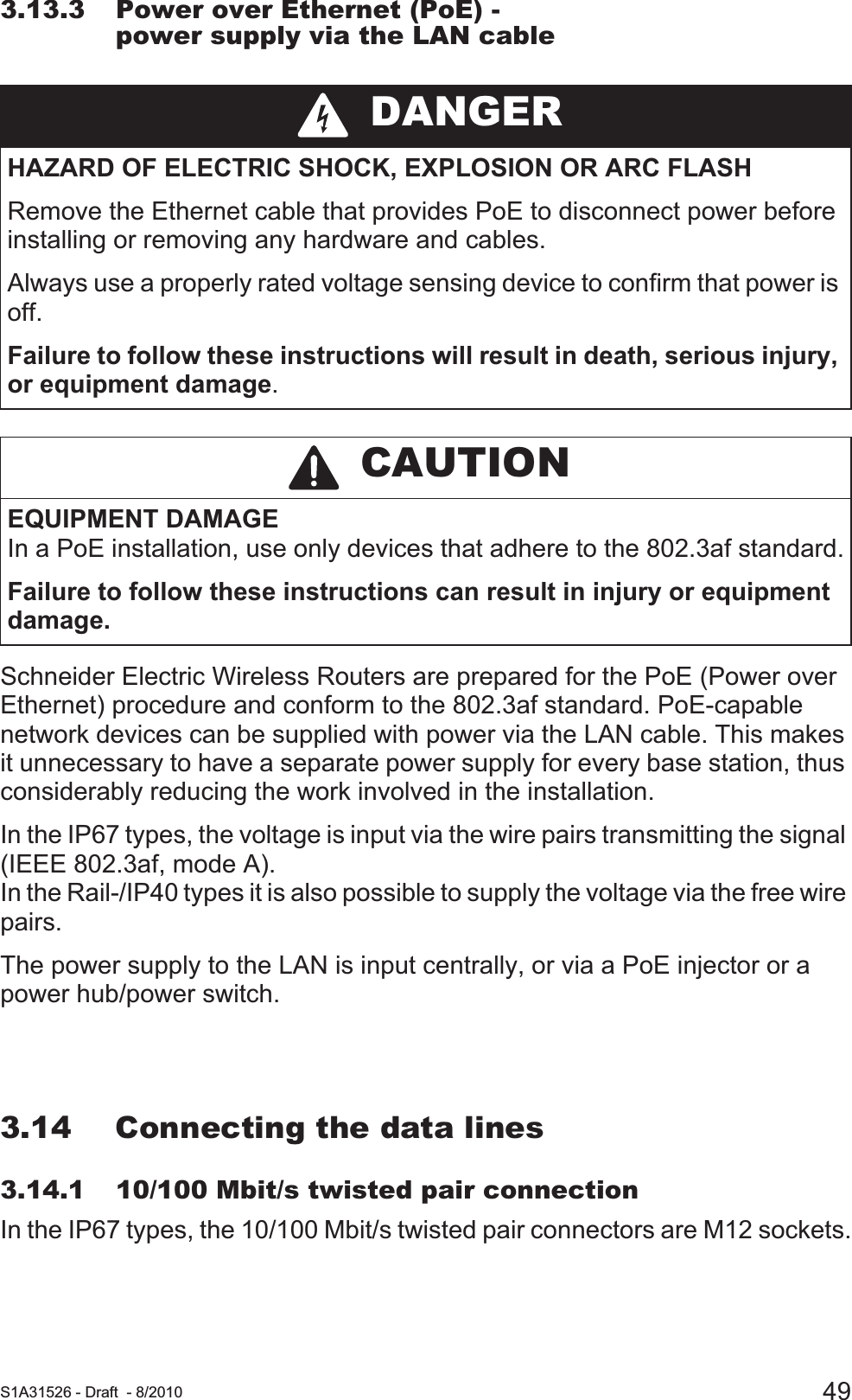  S1A31526 - Draft - 8/2010 493.13.3 Power over Ethernet (PoE) - power supply via the LAN cableSchneider Electric Wireless Routers are prepared for the PoE (Power over Ethernet) procedure and conform to the 802.3af standard. PoE-capable network devices can be supplied with power via the LAN cable. This makes it unnecessary to have a separate power supply for every base station, thus considerably reducing the work involved in the installation. In the IP67 types, the voltage is input via the wire pairs transmitting the signal (IEEE 802.3af, mode A).In the Rail-/IP40 types it is also possible to supply the voltage via the free wire pairs.The power supply to the LAN is input centrally, or via a PoE injector or a power hub/power switch.3.14 Connecting the data lines3.14.1 10/100 Mbit/s twisted pair connectionIn the IP67 types, the 10/100 Mbit/s twisted pair connectors are M12 sockets. DANGERHAZARD OF ELECTRIC SHOCK, EXPLOSION OR ARC FLASHRemove the Ethernet cable that provides PoE to disconnect power before installing or removing any hardware and cables.Always use a properly rated voltage sensing device to confirm that power is off.Failure to follow these instructions will result in death, serious injury, or equipment damage. CAUTIONEQUIPMENT DAMAGEIn a PoE installation, use only devices that adhere to the 802.3af standard.Failure to follow these instructions can result in injury or equipment damage.