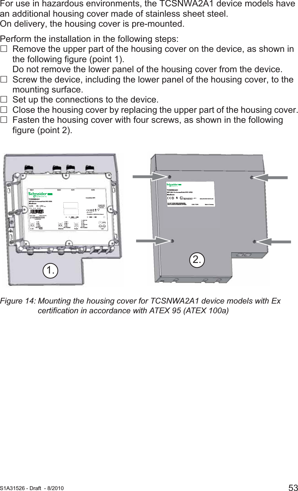  S1A31526 - Draft - 8/2010 53For use in hazardous environments, the TCSNWA2A1 device models have an additional housing cover made of stainless sheet steel. On delivery, the housing cover is pre-mounted.Perform the installation in the following steps:Remove the upper part of the housing cover on the device, as shown in the following figure (point 1). Do not remove the lower panel of the housing cover from the device.Screw the device, including the lower panel of the housing cover, to the mounting surface.Set up the connections to the device.Close the housing cover by replacing the upper part of the housing cover.Fasten the housing cover with four screws, as shown in the following figure (point 2).Figure 14: Mounting the housing cover for TCSNWA2A1 device models with Ex certification in accordance with ATEX 95 (ATEX 100a)2.1.TCSNWA2A1TCSNWA2A1www.schneider-electric.comDOM: YYWW Made in GermanyDO NOT OPEN WHEN ENERGIZED.NICHT UNTER SPANNUNG ÖFFNEN.8II 3G  Ex nA II T4 -20 °C ... +55 °CKEMA 10 ATEX 0133 X  WiFi 802.11n AccessPoint IP67 ATEXTCSNWA2A1ModiconcN998   1  +24V DC   2   0V   3   0V   4  +24V DC   5   NCPin  Function432154123   1  TD +   2  RD +   3  TD -   4  RD -Pin  Function4123   1  TX   2  RX   3  N.C.   4  GNDPin  FunctionEthernet PowerLEDWLAN1WLAN2PLS/DAResetV. 2 4AUX1 AUX2Main2Main1IEC 61131-2AcN998Compatible to IEEE 802.3af, Mode AMAC: xxxxxxxxxxxx LAN WLAN MAC 2WLAN MAC 1170 mA   (PoE):IinCLASS 2:  Uin48 VDC420 mA:IinCLASS 224 VDC: UinWiFi 802.11n AccessPoint IP67 ATEXTCSNWA2A1ModiconConneXium WiFiPV: 01     RL: 00     SV: 08.00DOM: YYWW                  Made in Germany21054600500210546005003   595864   105987Complies withIDA StandardsDB103239