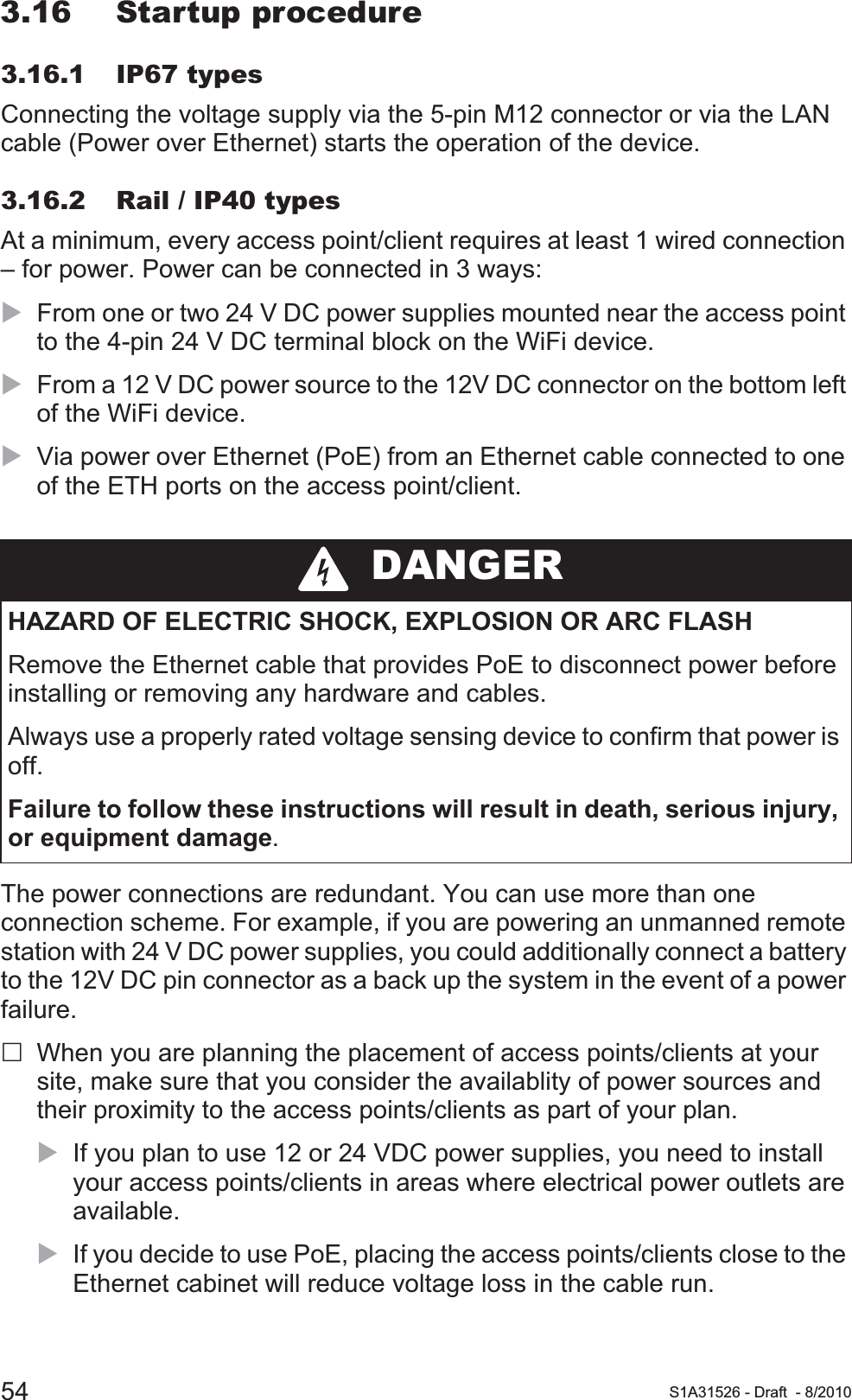 54 S1A31526 - Draft - 8/20103.16 Startup procedure3.16.1 IP67 typesConnecting the voltage supply via the 5-pin M12 connector or via the LAN cable (Power over Ethernet) starts the operation of the device.3.16.2 Rail / IP40 typesAt a minimum, every access point/client requires at least 1 wired connection – for power. Power can be connected in 3 ways:XFrom one or two 24 V DC power supplies mounted near the access point to the 4-pin 24 V DC terminal block on the WiFi device.XFrom a 12 V DC power source to the 12V DC connector on the bottom left of the WiFi device.XVia power over Ethernet (PoE) from an Ethernet cable connected to one of the ETH ports on the access point/client.The power connections are redundant. You can use more than one connection scheme. For example, if you are powering an unmanned remote station with 24 V DC power supplies, you could additionally connect a battery to the 12V DC pin connector as a back up the system in the event of a power failure.When you are planning the placement of access points/clients at your site, make sure that you consider the availablity of power sources and their proximity to the access points/clients as part of your plan.XIf you plan to use 12 or 24 VDC power supplies, you need to install your access points/clients in areas where electrical power outlets are available.XIf you decide to use PoE, placing the access points/clients close to the Ethernet cabinet will reduce voltage loss in the cable run. DANGERHAZARD OF ELECTRIC SHOCK, EXPLOSION OR ARC FLASHRemove the Ethernet cable that provides PoE to disconnect power before installing or removing any hardware and cables.Always use a properly rated voltage sensing device to confirm that power is off.Failure to follow these instructions will result in death, serious injury, or equipment damage.