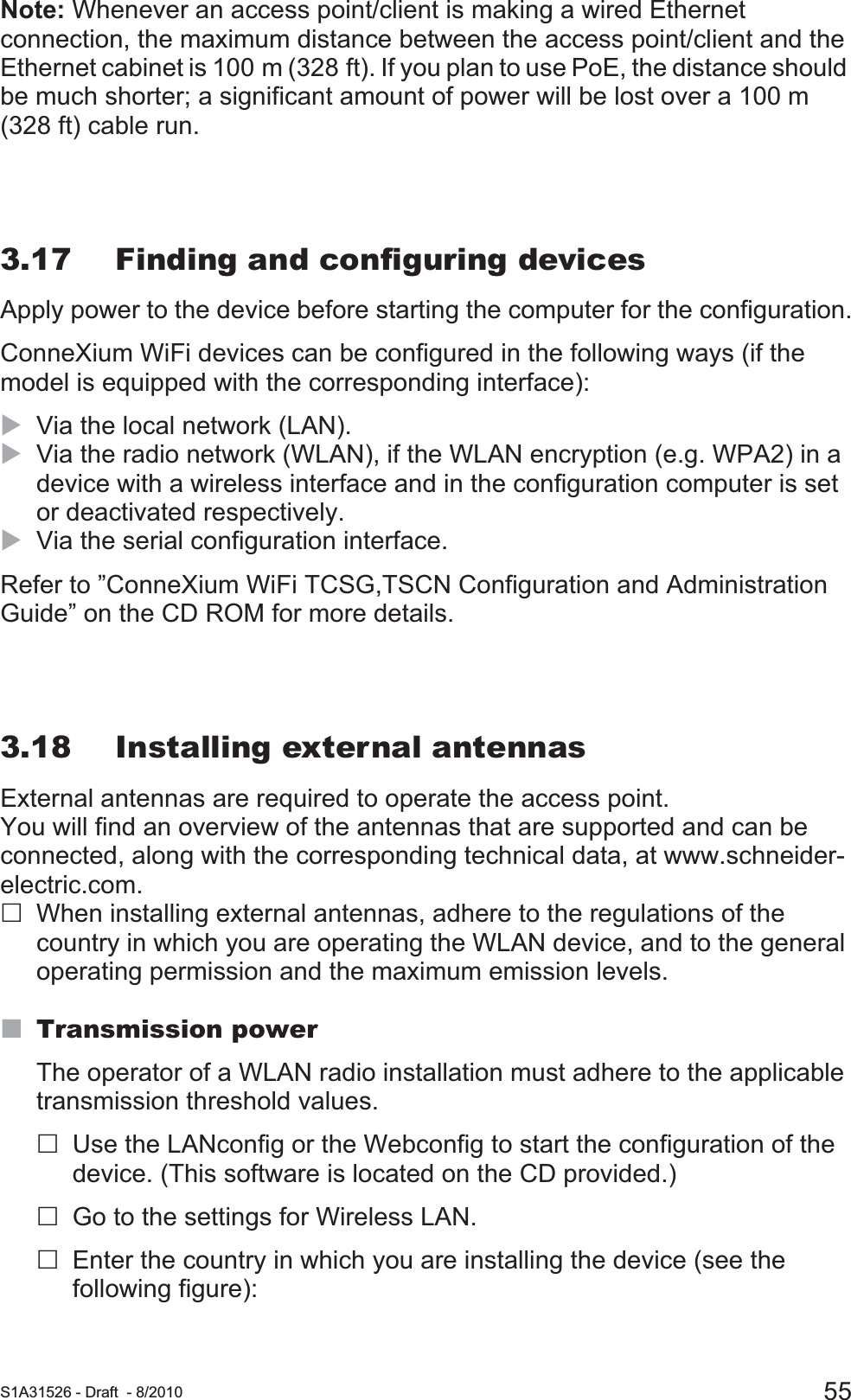  S1A31526 - Draft - 8/2010 55Note: Whenever an access point/client is making a wired Ethernet connection, the maximum distance between the access point/client and the Ethernet cabinet is 100 m (328 ft). If you plan to use PoE, the distance should be much shorter; a significant amount of power will be lost over a 100 m (328 ft) cable run.3.17 Finding and configuring devicesApply power to the device before starting the computer for the configuration.ConneXium WiFi devices can be configured in the following ways (if the model is equipped with the corresponding interface):XVia the local network (LAN). XVia the radio network (WLAN), if the WLAN encryption (e.g. WPA2) in a device with a wireless interface and in the configuration computer is set or deactivated respectively.XVia the serial configuration interface.Refer to ”ConneXium WiFi TCSG,TSCN Configuration and Administration Guide” on the CD ROM for more details.3.18 Installing external antennasExternal antennas are required to operate the access point. You will find an overview of the antennas that are supported and can be connected, along with the corresponding technical data, at www.schneider-electric.com.When installing external antennas, adhere to the regulations of the country in which you are operating the WLAN device, and to the general operating permission and the maximum emission levels.Transmission powerThe operator of a WLAN radio installation must adhere to the applicable transmission threshold values. Use the LANconfig or the Webconfig to start the configuration of the device. (This software is located on the CD provided.)Go to the settings for Wireless LAN.Enter the country in which you are installing the device (see the following figure):