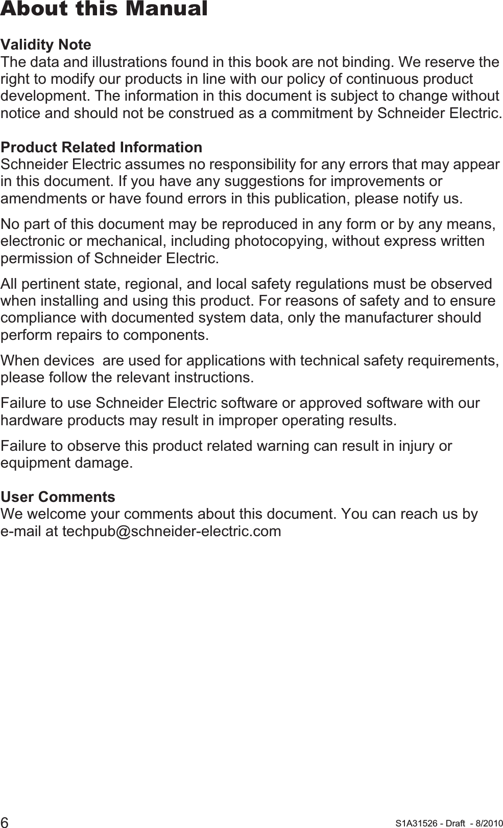 6S1A31526 - Draft - 8/2010About this ManualValidity NoteThe data and illustrations found in this book are not binding. We reserve the right to modify our products in line with our policy of continuous product development. The information in this document is subject to change without notice and should not be construed as a commitment by Schneider Electric.Product Related InformationSchneider Electric assumes no responsibility for any errors that may appear in this document. If you have any suggestions for improvements or amendments or have found errors in this publication, please notify us.No part of this document may be reproduced in any form or by any means, electronic or mechanical, including photocopying, without express written permission of Schneider Electric.All pertinent state, regional, and local safety regulations must be observed when installing and using this product. For reasons of safety and to ensure compliance with documented system data, only the manufacturer should perform repairs to components.When devices  are used for applications with technical safety requirements, please follow the relevant instructions.Failure to use Schneider Electric software or approved software with our hardware products may result in improper operating results.Failure to observe this product related warning can result in injury or equipment damage.User CommentsWe welcome your comments about this document. You can reach us by e-mail at techpub@schneider-electric.com