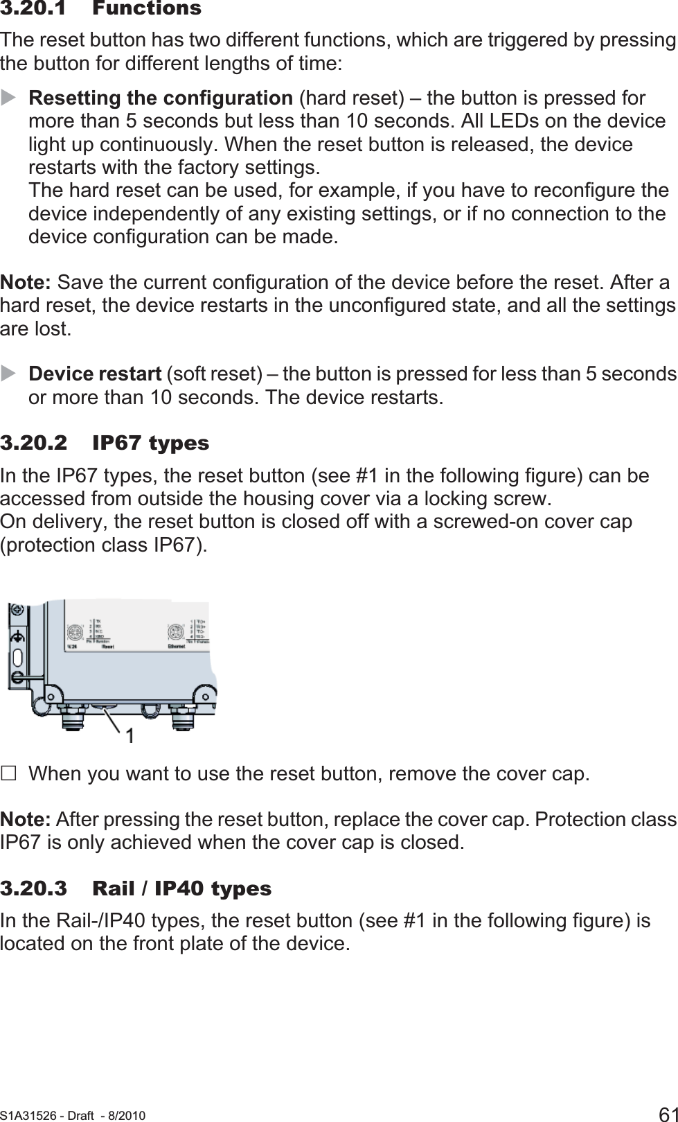  S1A31526 - Draft - 8/2010 613.20.1 FunctionsThe reset button has two different functions, which are triggered by pressing the button for different lengths of time:XResetting the configuration (hard reset) – the button is pressed for more than 5 seconds but less than 10 seconds. All LEDs on the device light up continuously. When the reset button is released, the device restarts with the factory settings.The hard reset can be used, for example, if you have to reconfigure the device independently of any existing settings, or if no connection to the device configuration can be made.Note: Save the current configuration of the device before the reset. After a hard reset, the device restarts in the unconfigured state, and all the settings are lost.XDevice restart (soft reset) – the button is pressed for less than 5 seconds or more than 10 seconds. The device restarts. 3.20.2 IP67 typesIn the IP67 types, the reset button (see #1 in the following figure) can be accessed from outside the housing cover via a locking screw.On delivery, the reset button is closed off with a screwed-on cover cap (protection class IP67).When you want to use the reset button, remove the cover cap.Note: After pressing the reset button, replace the cover cap. Protection class IP67 is only achieved when the cover cap is closed.3.20.3 Rail / IP40 typesIn the Rail-/IP40 types, the reset button (see #1 in the following figure) is located on the front plate of the device.