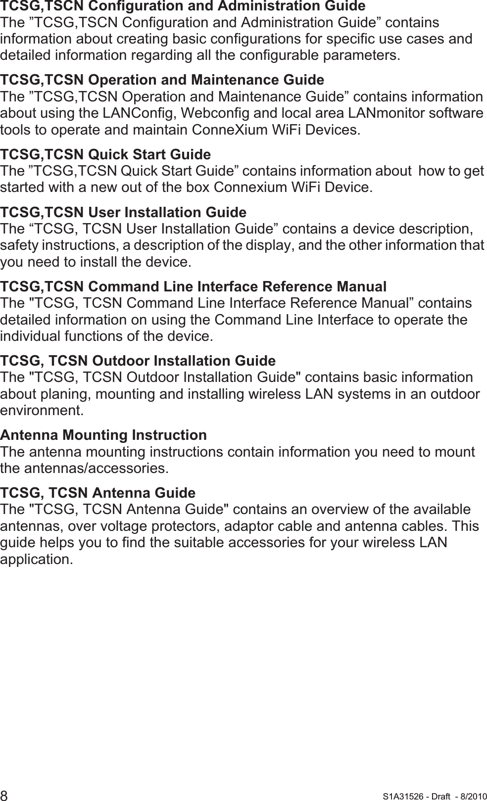 8S1A31526 - Draft - 8/2010TCSG,TSCN Configuration and Administration GuideThe ”TCSG,TSCN Configuration and Administration Guide” contains information about creating basic configurations for specific use cases and detailed information regarding all the configurable parameters.TCSG,TCSN Operation and Maintenance GuideThe ”TCSG,TCSN Operation and Maintenance Guide” contains information about using the LANConfig, Webconfig and local area LANmonitor software tools to operate and maintain ConneXium WiFi Devices.TCSG,TCSN Quick Start GuideThe ”TCSG,TCSN Quick Start Guide” contains information about  how to get started with a new out of the box Connexium WiFi Device.TCSG,TCSN User Installation GuideThe “TCSG, TCSN User Installation Guide” contains a device description, safety instructions, a description of the display, and the other information that you need to install the device.TCSG,TCSN Command Line Interface Reference ManualThe &quot;TCSG, TCSN Command Line Interface Reference Manual” contains detailed information on using the Command Line Interface to operate the individual functions of the device.TCSG, TCSN Outdoor Installation GuideThe &quot;TCSG, TCSN Outdoor Installation Guide&quot; contains basic information about planing, mounting and installing wireless LAN systems in an outdoor environment.Antenna Mounting InstructionThe antenna mounting instructions contain information you need to mount the antennas/accessories.TCSG, TCSN Antenna GuideThe &quot;TCSG, TCSN Antenna Guide&quot; contains an overview of the available antennas, over voltage protectors, adaptor cable and antenna cables. This guide helps you to find the suitable accessories for your wireless LAN application.