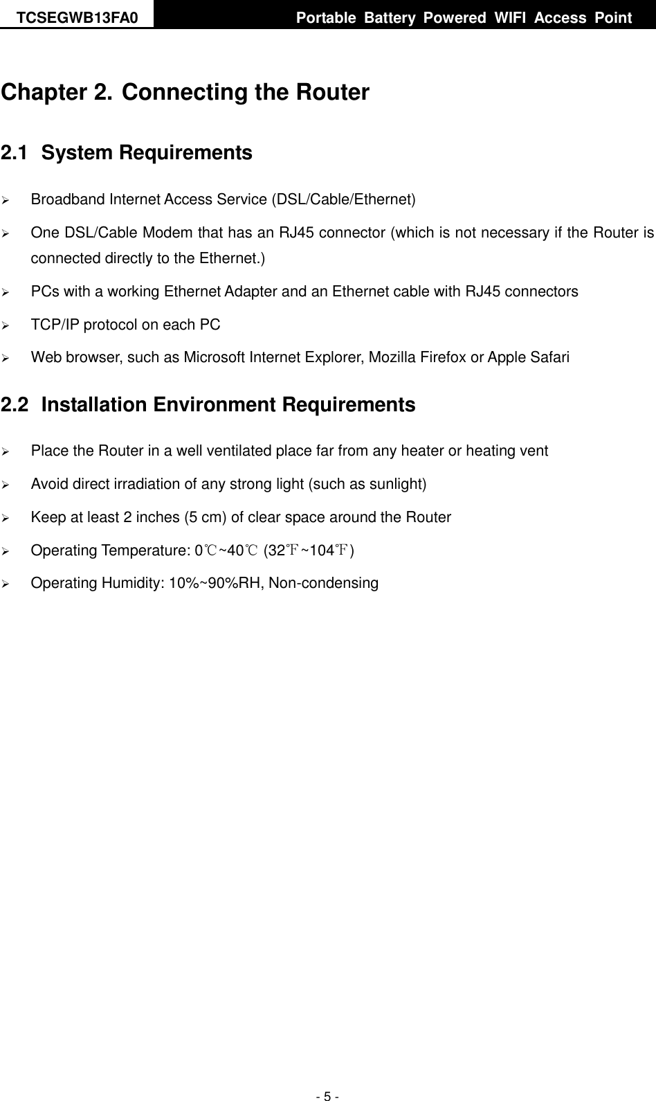 TCSEGWB13FA0     Portable  Battery  Powered  WIFI  Access  Point    - 5 - Chapter 2. Connecting the Router 2.1  System Requirements  Broadband Internet Access Service (DSL/Cable/Ethernet)  One DSL/Cable Modem that has an RJ45 connector (which is not necessary if the Router is connected directly to the Ethernet.)  PCs with a working Ethernet Adapter and an Ethernet cable with RJ45 connectors    TCP/IP protocol on each PC  Web browser, such as Microsoft Internet Explorer, Mozilla Firefox or Apple Safari 2.2  Installation Environment Requirements  Place the Router in a well ventilated place far from any heater or heating vent    Avoid direct irradiation of any strong light (such as sunlight)  Keep at least 2 inches (5 cm) of clear space around the Router  Operating Temperature: 0℃~40℃ (32℉~104℉)  Operating Humidity: 10%~90%RH, Non-condensing 