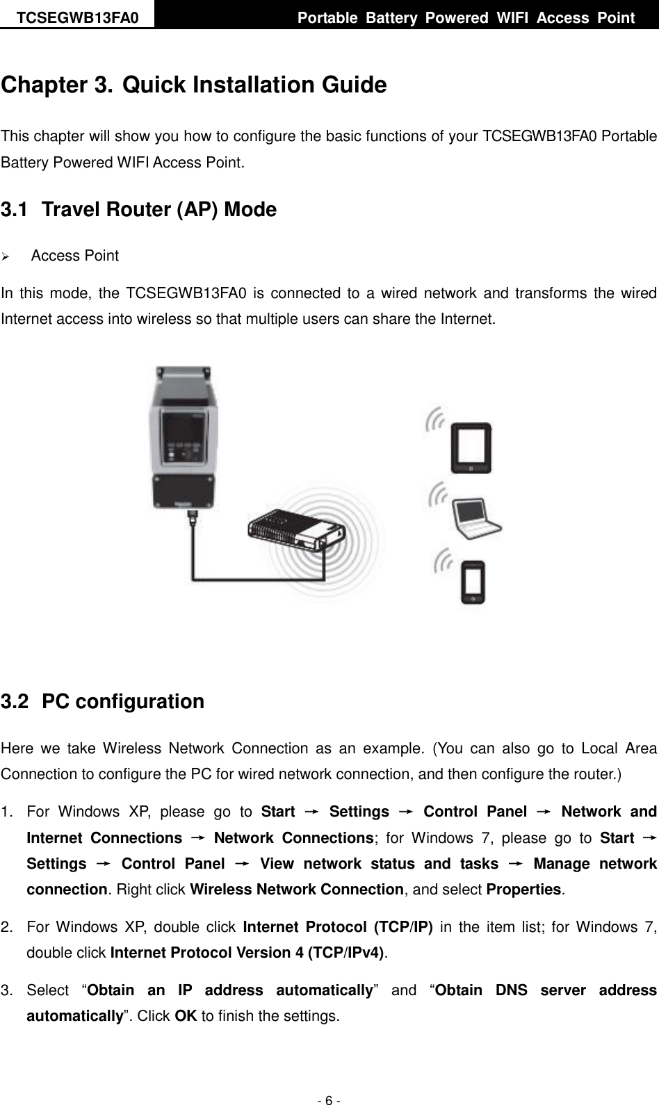 TCSEGWB13FA0     Portable  Battery  Powered  WIFI  Access  Point    - 6 - Chapter 3. Quick Installation Guide This chapter will show you how to configure the basic functions of your TCSEGWB13FA0 Portable Battery Powered WIFI Access Point. 3.1  Travel Router (AP) Mode  Access Point In this mode, the TCSEGWB13FA0 is  connected to a wired network and transforms the wired Internet access into wireless so that multiple users can share the Internet.   3.2  PC configuration Here  we  take  Wireless  Network  Connection  as  an  example.  (You  can  also  go  to  Local  Area Connection to configure the PC for wired network connection, and then configure the router.) 1.  For  Windows  XP,  please  go  to  Start → Settings → Control  Panel → Network  and Internet  Connections → Network  Connections;  for  Windows  7,  please  go  to  Start  → Settings  →  Control  Panel  →  View  network  status  and  tasks  →  Manage  network connection. Right click Wireless Network Connection, and select Properties. 2.  For Windows  XP, double click  Internet Protocol (TCP/IP) in  the  item  list;  for  Windows  7, double click Internet Protocol Version 4 (TCP/IPv4). 3.  Select  “Obtain  an  IP  address  automatically”  and  “Obtain  DNS  server  address automatically”. Click OK to finish the settings. 