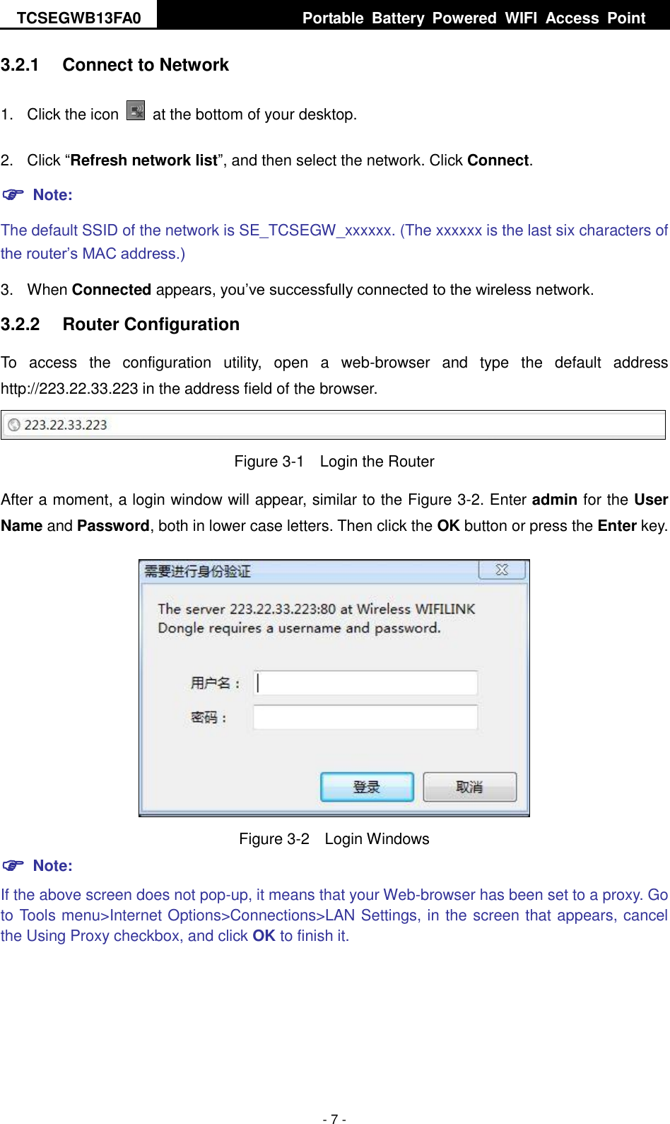 TCSEGWB13FA0     Portable  Battery  Powered  WIFI  Access  Point    - 7 - 3.2.1  Connect to Network 1.  Click the icon    at the bottom of your desktop. 2.  Click “Refresh network list”, and then select the network. Click Connect.  Note: The default SSID of the network is SE_TCSEGW_xxxxxx. (The xxxxxx is the last six characters of the router’s MAC address.) 3.  When Connected appears, you’ve successfully connected to the wireless network. 3.2.2  Router Configuration To  access  the  configuration  utility,  open  a  web-browser  and  type  the  default  address http://223.22.33.223 in the address field of the browser.  Figure 3-1  Login the Router After a moment, a login window will appear, similar to the Figure 3-2. Enter admin for the User Name and Password, both in lower case letters. Then click the OK button or press the Enter key.  Figure 3-2  Login Windows  Note: If the above screen does not pop-up, it means that your Web-browser has been set to a proxy. Go to Tools menu&gt;Internet Options&gt;Connections&gt;LAN Settings, in the screen that appears, cancel the Using Proxy checkbox, and click OK to finish it.  