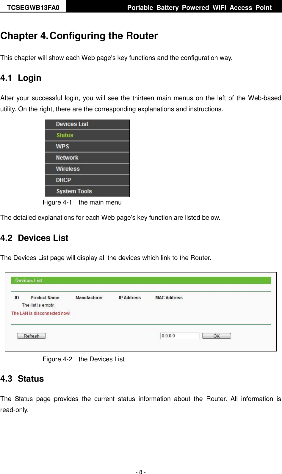 TCSEGWB13FA0     Portable  Battery  Powered  WIFI  Access  Point    - 8 - Chapter 4. Configuring the Router This chapter will show each Web page&apos;s key functions and the configuration way. 4.1  Login After your successful login, you will see the thirteen main menus on the left of the Web-based utility. On the right, there are the corresponding explanations and instructions.    Figure 4-1    the main menu The detailed explanations for each Web page’s key function are listed below.   4.2  Devices List The Devices List page will display all the devices which link to the Router.    Figure 4-2    the Devices List   4.3  Status The  Status  page  provides  the  current  status  information  about  the  Router.  All  information  is read-only. 