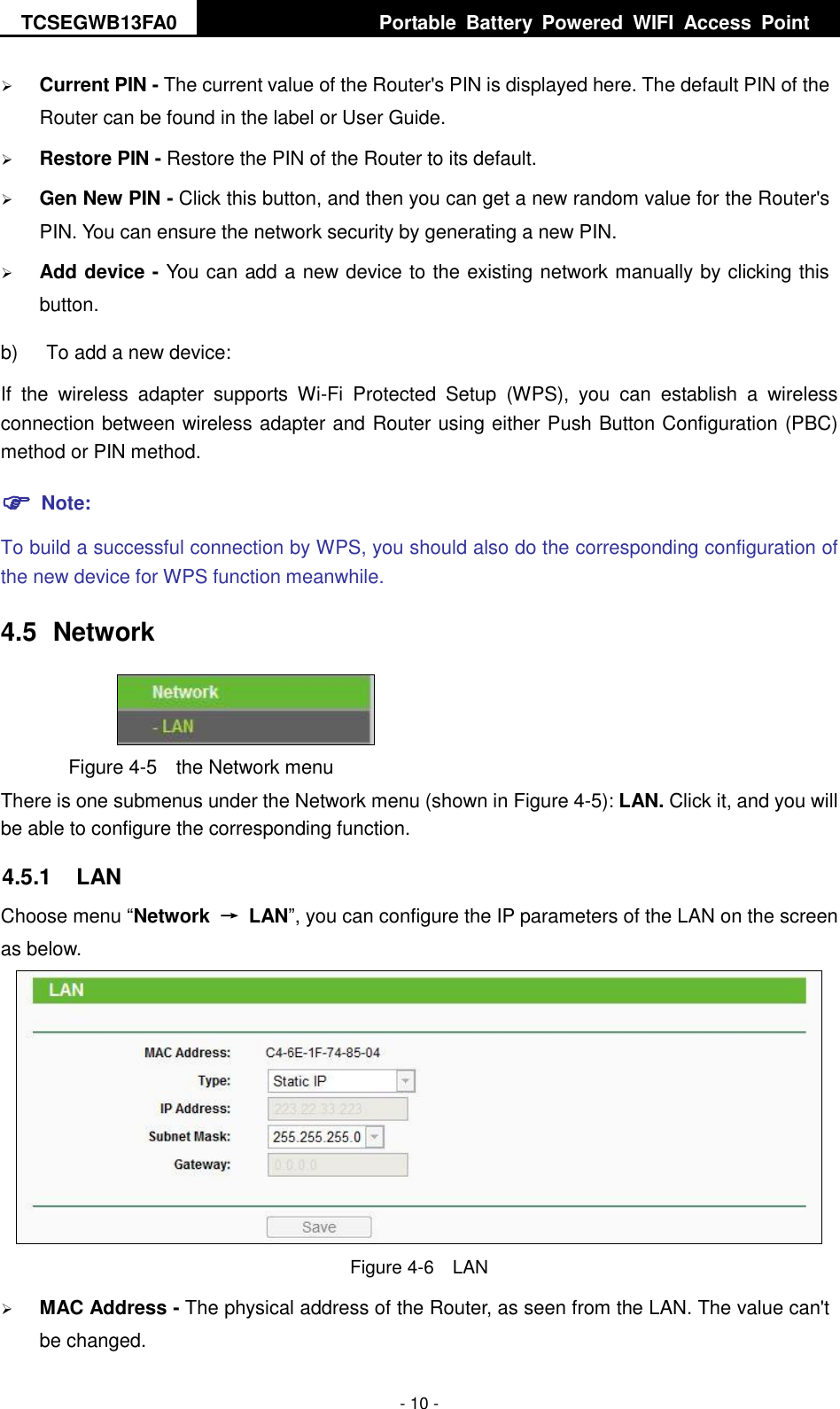 TCSEGWB13FA0     Portable  Battery  Powered  WIFI  Access  Point    - 10 -  Current PIN - The current value of the Router&apos;s PIN is displayed here. The default PIN of the Router can be found in the label or User Guide.    Restore PIN - Restore the PIN of the Router to its default.    Gen New PIN - Click this button, and then you can get a new random value for the Router&apos;s PIN. You can ensure the network security by generating a new PIN.    Add device - You can add a new device to the existing network manually by clicking this button.   b)  To add a new device: If  the  wireless  adapter  supports  Wi-Fi  Protected  Setup  (WPS),  you  can  establish  a  wireless connection between wireless adapter and Router using either Push Button Configuration (PBC) method or PIN method.  Note: To build a successful connection by WPS, you should also do the corresponding configuration of the new device for WPS function meanwhile. 4.5  Network  Figure 4-5  the Network menu There is one submenus under the Network menu (shown in Figure 4-5): LAN. Click it, and you will be able to configure the corresponding function.   4.5.1  LAN Choose menu “Network  →  LAN”, you can configure the IP parameters of the LAN on the screen as below.  Figure 4-6  LAN  MAC Address - The physical address of the Router, as seen from the LAN. The value can&apos;t be changed. 