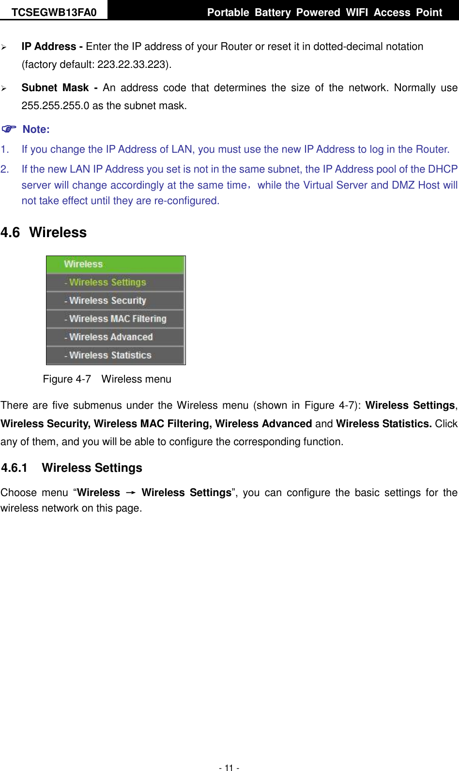 TCSEGWB13FA0     Portable  Battery  Powered  WIFI  Access  Point    - 11 -  IP Address - Enter the IP address of your Router or reset it in dotted-decimal notation (factory default: 223.22.33.223).  Subnet  Mask  -  An  address  code  that  determines  the  size  of  the  network.  Normally  use 255.255.255.0 as the subnet mask.    Note: 1.  If you change the IP Address of LAN, you must use the new IP Address to log in the Router.   2.  If the new LAN IP Address you set is not in the same subnet, the IP Address pool of the DHCP server will change accordingly at the same time，while the Virtual Server and DMZ Host will not take effect until they are re-configured. 4.6  Wireless  Figure 4-7  Wireless menu There are five submenus under the Wireless menu (shown in Figure 4-7): Wireless Settings, Wireless Security, Wireless MAC Filtering, Wireless Advanced and Wireless Statistics. Click any of them, and you will be able to configure the corresponding function.   4.6.1  Wireless Settings Choose  menu  “Wireless  →  Wireless  Settings”,  you  can  configure  the  basic  settings for  the wireless network on this page. 