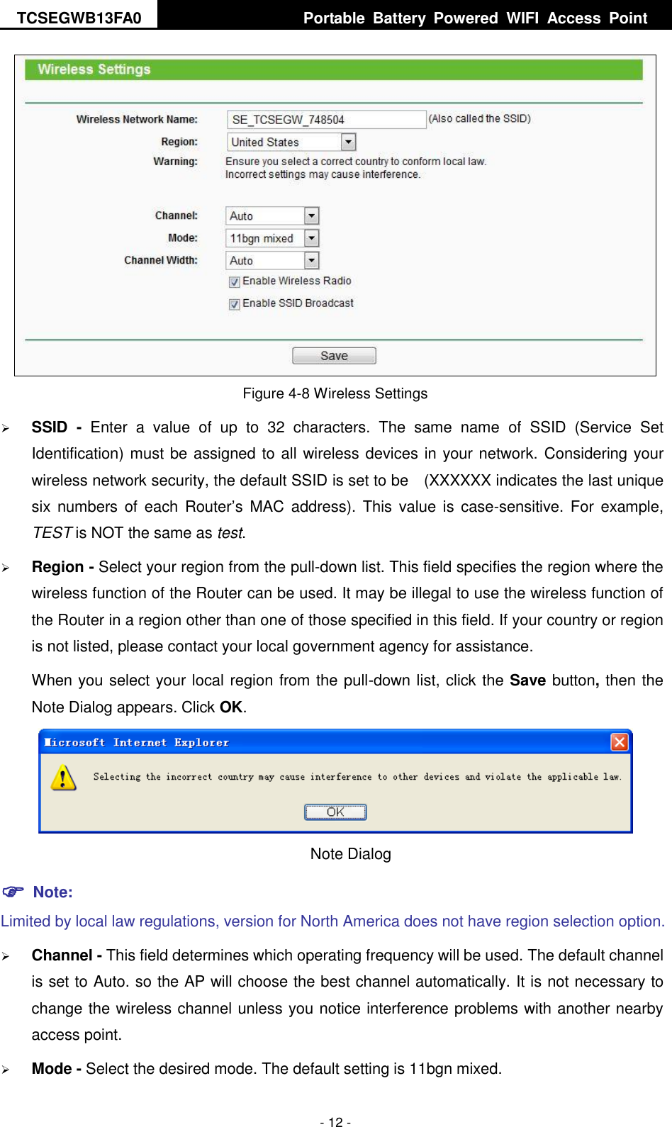 TCSEGWB13FA0     Portable  Battery  Powered  WIFI  Access  Point    - 12 -  Figure 4-8 Wireless Settings  SSID  -  Enter  a  value  of  up  to  32  characters.  The  same  name  of  SSID  (Service  Set Identification) must be assigned to all wireless devices in your network. Considering your wireless network security, the default SSID is set to be    (XXXXXX indicates the last unique six  numbers  of  each  Router’s  MAC  address). This  value  is  case-sensitive. For  example, TEST is NOT the same as test.  Region - Select your region from the pull-down list. This field specifies the region where the wireless function of the Router can be used. It may be illegal to use the wireless function of the Router in a region other than one of those specified in this field. If your country or region is not listed, please contact your local government agency for assistance. When you select your local region from the pull-down list, click the Save button, then the Note Dialog appears. Click OK.  Note Dialog    Note: Limited by local law regulations, version for North America does not have region selection option.  Channel - This field determines which operating frequency will be used. The default channel is set to Auto. so the AP will choose the best channel automatically. It is not necessary to change the wireless channel unless you notice interference problems with another nearby access point.  Mode - Select the desired mode. The default setting is 11bgn mixed. 