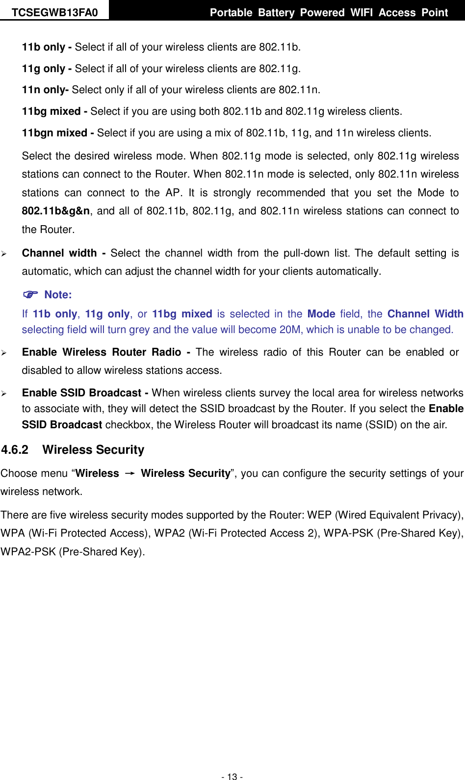 TCSEGWB13FA0     Portable  Battery  Powered  WIFI  Access  Point    - 13 - 11b only - Select if all of your wireless clients are 802.11b. 11g only - Select if all of your wireless clients are 802.11g. 11n only- Select only if all of your wireless clients are 802.11n. 11bg mixed - Select if you are using both 802.11b and 802.11g wireless clients. 11bgn mixed - Select if you are using a mix of 802.11b, 11g, and 11n wireless clients. Select the desired wireless mode. When 802.11g mode is selected, only 802.11g wireless stations can connect to the Router. When 802.11n mode is selected, only 802.11n wireless stations  can  connect  to  the  AP.  It  is  strongly  recommended  that  you  set  the  Mode  to 802.11b&amp;g&amp;n, and all of 802.11b, 802.11g, and 802.11n wireless stations can connect to the Router.  Channel width  -  Select  the  channel  width  from  the  pull-down  list. The  default  setting  is automatic, which can adjust the channel width for your clients automatically.  Note:   If  11b only,  11g only,  or  11bg  mixed is  selected  in  the  Mode  field, the  Channel Width selecting field will turn grey and the value will become 20M, which is unable to be changed.    Enable  Wireless  Router  Radio  -  The  wireless  radio  of  this  Router  can  be  enabled  or disabled to allow wireless stations access.    Enable SSID Broadcast - When wireless clients survey the local area for wireless networks to associate with, they will detect the SSID broadcast by the Router. If you select the Enable SSID Broadcast checkbox, the Wireless Router will broadcast its name (SSID) on the air. 4.6.2  Wireless Security Choose menu “Wireless  →  Wireless Security”, you can configure the security settings of your wireless network. There are five wireless security modes supported by the Router: WEP (Wired Equivalent Privacy), WPA (Wi-Fi Protected Access), WPA2 (Wi-Fi Protected Access 2), WPA-PSK (Pre-Shared Key), WPA2-PSK (Pre-Shared Key). 