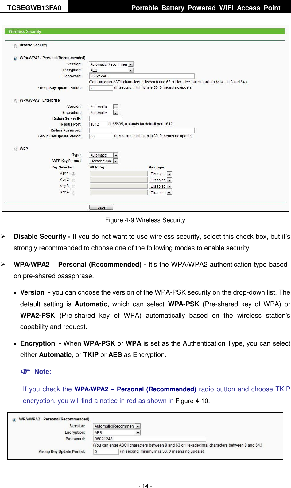 TCSEGWB13FA0     Portable  Battery  Powered  WIFI  Access  Point    - 14 -  Figure 4-9 Wireless Security  Disable Security - If you do not want to use wireless security, select this check box, but it’s strongly recommended to choose one of the following modes to enable security.  WPA/WPA2 – Personal (Recommended) - It’s the WPA/WPA2 authentication type based on pre-shared passphrase.    Version - you can choose the version of the WPA-PSK security on the drop-down list. The default  setting  is  Automatic,  which  can  select WPA-PSK  (Pre-shared  key  of WPA)  or WPA2-PSK  (Pre-shared  key  of  WPA)  automatically  based  on  the  wireless  station&apos;s capability and request.  Encryption - When WPA-PSK or WPA is set as the Authentication Type, you can select either Automatic, or TKIP or AES as Encryption.  Note:   If you check the WPA/WPA2 – Personal (Recommended) radio button and choose TKIP encryption, you will find a notice in red as shown in Figure 4-10.  