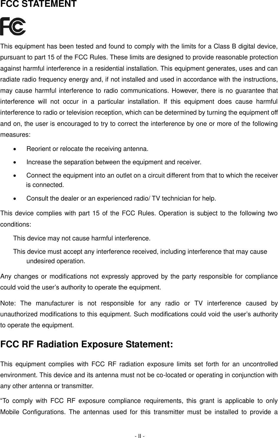  - II - FCC STATEMENT  This equipment has been tested and found to comply with the limits for a Class B digital device, pursuant to part 15 of the FCC Rules. These limits are designed to provide reasonable protection against harmful interference in a residential installation. This equipment generates, uses and can radiate radio frequency energy and, if not installed and used in accordance with the instructions, may cause harmful interference to radio communications. However, there is no guarantee that interference  will  not  occur  in  a  particular  installation.  If  this  equipment  does  cause  harmful interference to radio or television reception, which can be determined by turning the equipment off and on, the user is encouraged to try to correct the interference by one or more of the following measures:   Reorient or relocate the receiving antenna.   Increase the separation between the equipment and receiver.   Connect the equipment into an outlet on a circuit different from that to which the receiver is connected.     Consult the dealer or an experienced radio/ TV technician for help. This device complies with part 15 of the FCC Rules. Operation is subject to the following two conditions: This device may not cause harmful interference. This device must accept any interference received, including interference that may cause undesired operation. Any changes or modifications not expressly approved by the party responsible for compliance could void the user’s authority to operate the equipment. Note:  The  manufacturer  is  not  responsible  for  any  radio  or  TV  interference  caused  by unauthorized modifications to this equipment. Such modifications could void the user’s authority to operate the equipment. FCC RF Radiation Exposure Statement: This  equipment complies  with  FCC  RF  radiation  exposure  limits  set  forth  for  an  uncontrolled environment. This device and its antenna must not be co-located or operating in conjunction with any other antenna or transmitter. “To  comply  with  FCC  RF  exposure  compliance  requirements,  this  grant  is  applicable  to  only Mobile  Configurations.  The  antennas  used  for  this  transmitter  must  be  installed  to  provide  a 