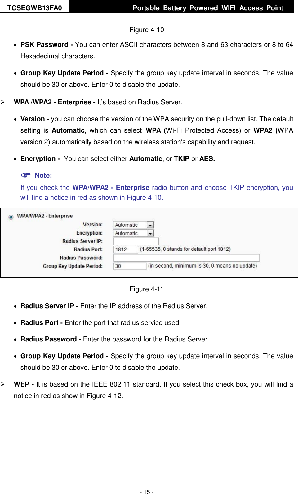 TCSEGWB13FA0     Portable  Battery  Powered  WIFI  Access  Point    - 15 - Figure 4-10  PSK Password - You can enter ASCII characters between 8 and 63 characters or 8 to 64 Hexadecimal characters.  Group Key Update Period - Specify the group key update interval in seconds. The value should be 30 or above. Enter 0 to disable the update.  WPA /WPA2 - Enterprise - It’s based on Radius Server.  Version - you can choose the version of the WPA security on the pull-down list. The default setting  is  Automatic, which  can  select WPA  (Wi-Fi  Protected Access)  or  WPA2 (WPA version 2) automatically based on the wireless station&apos;s capability and request.  Encryption - You can select either Automatic, or TKIP or AES.  Note:   If you check the WPA/WPA2 - Enterprise radio button and choose TKIP encryption, you will find a notice in red as shown in Figure 4-10.  Figure 4-11  Radius Server IP - Enter the IP address of the Radius Server.  Radius Port - Enter the port that radius service used.  Radius Password - Enter the password for the Radius Server.  Group Key Update Period - Specify the group key update interval in seconds. The value should be 30 or above. Enter 0 to disable the update.  WEP - It is based on the IEEE 802.11 standard. If you select this check box, you will find a notice in red as show in Figure 4-12.   