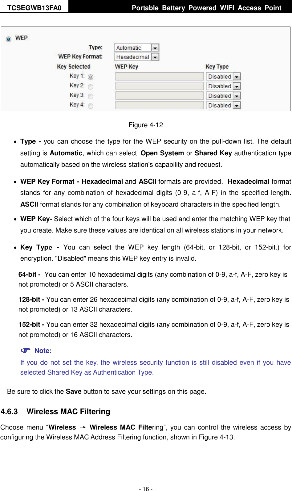 TCSEGWB13FA0     Portable  Battery  Powered  WIFI  Access  Point    - 16 -  Figure 4-12  Type - you can choose the type for the WEP security on the pull-down list. The default setting is Automatic, which can select Open System or Shared Key authentication type automatically based on the wireless station&apos;s capability and request.  WEP Key Format - Hexadecimal and ASCII formats are provided. Hexadecimal format stands for  any  combination  of  hexadecimal  digits  (0-9,  a-f,  A-F) in  the  specified length. ASCII format stands for any combination of keyboard characters in the specified length.    WEP Key- Select which of the four keys will be used and enter the matching WEP key that you create. Make sure these values are identical on all wireless stations in your network.    Key  Type - You  can  select  the  WEP  key  length  (64-bit,  or  128-bit,  or  152-bit.)  for encryption. &quot;Disabled&quot; means this WEP key entry is invalid. 64-bit - You can enter 10 hexadecimal digits (any combination of 0-9, a-f, A-F, zero key is not promoted) or 5 ASCII characters.   128-bit - You can enter 26 hexadecimal digits (any combination of 0-9, a-f, A-F, zero key is not promoted) or 13 ASCII characters.   152-bit - You can enter 32 hexadecimal digits (any combination of 0-9, a-f, A-F, zero key is not promoted) or 16 ASCII characters.    Note:   If you do not set the key, the wireless security function is still disabled even if you have selected Shared Key as Authentication Type.   Be sure to click the Save button to save your settings on this page. 4.6.3  Wireless MAC Filtering   Choose menu “Wireless  →  Wireless MAC Filtering”, you can  control the wireless access by configuring the Wireless MAC Address Filtering function, shown in Figure 4-13. 