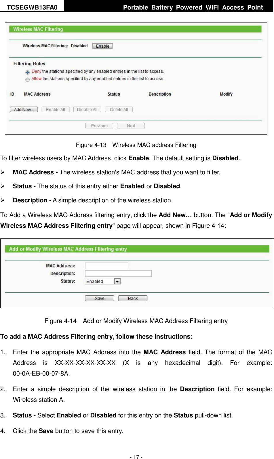 TCSEGWB13FA0     Portable  Battery  Powered  WIFI  Access  Point    - 17 -  Figure 4-13  Wireless MAC address Filtering To filter wireless users by MAC Address, click Enable. The default setting is Disabled.  MAC Address - The wireless station&apos;s MAC address that you want to filter.    Status - The status of this entry either Enabled or Disabled.  Description - A simple description of the wireless station.   To Add a Wireless MAC Address filtering entry, click the Add New… button. The &quot;Add or Modify Wireless MAC Address Filtering entry&quot; page will appear, shown in Figure 4-14:  Figure 4-14    Add or Modify Wireless MAC Address Filtering entry To add a MAC Address Filtering entry, follow these instructions: 1.  Enter the appropriate  MAC Address into  the MAC Address field. The  format  of the MAC Address  is  XX-XX-XX-XX-XX-XX  (X  is  any  hexadecimal  digit).  For  example: 00-0A-EB-00-07-8A.   2.  Enter  a  simple  description  of  the  wireless  station  in  the  Description  field.  For  example: Wireless station A. 3. Status - Select Enabled or Disabled for this entry on the Status pull-down list. 4.  Click the Save button to save this entry. 