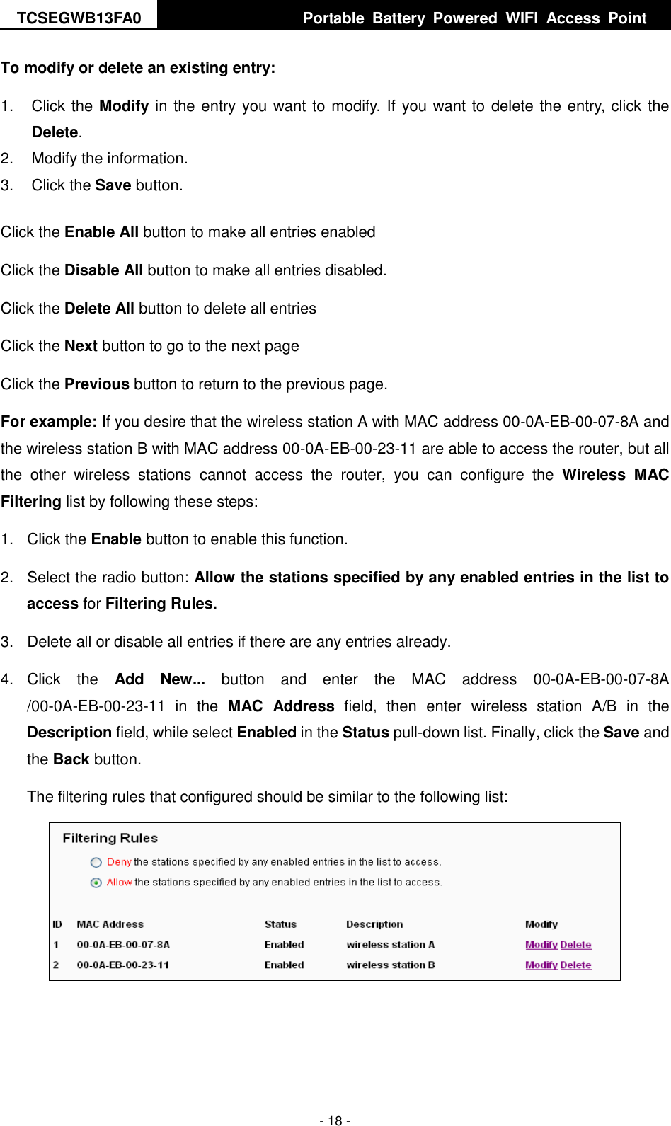 TCSEGWB13FA0     Portable  Battery  Powered  WIFI  Access  Point    - 18 - To modify or delete an existing entry: 1.  Click the Modify in the entry you want to modify. If you want to delete the entry, click the Delete. 2.  Modify the information.   3.  Click the Save button. Click the Enable All button to make all entries enabled Click the Disable All button to make all entries disabled. Click the Delete All button to delete all entries Click the Next button to go to the next page   Click the Previous button to return to the previous page. For example: If you desire that the wireless station A with MAC address 00-0A-EB-00-07-8A and the wireless station B with MAC address 00-0A-EB-00-23-11 are able to access the router, but all the  other  wireless  stations  cannot  access  the  router,  you  can  configure  the  Wireless  MAC Filtering list by following these steps: 1.  Click the Enable button to enable this function. 2.  Select the radio button: Allow the stations specified by any enabled entries in the list to access for Filtering Rules. 3.  Delete all or disable all entries if there are any entries already. 4.  Click  the  Add  New...  button  and  enter  the  MAC  address  00-0A-EB-00-07-8A /00-0A-EB-00-23-11  in  the  MAC  Address  field,  then  enter  wireless  station  A/B  in  the Description field, while select Enabled in the Status pull-down list. Finally, click the Save and the Back button. The filtering rules that configured should be similar to the following list:     
