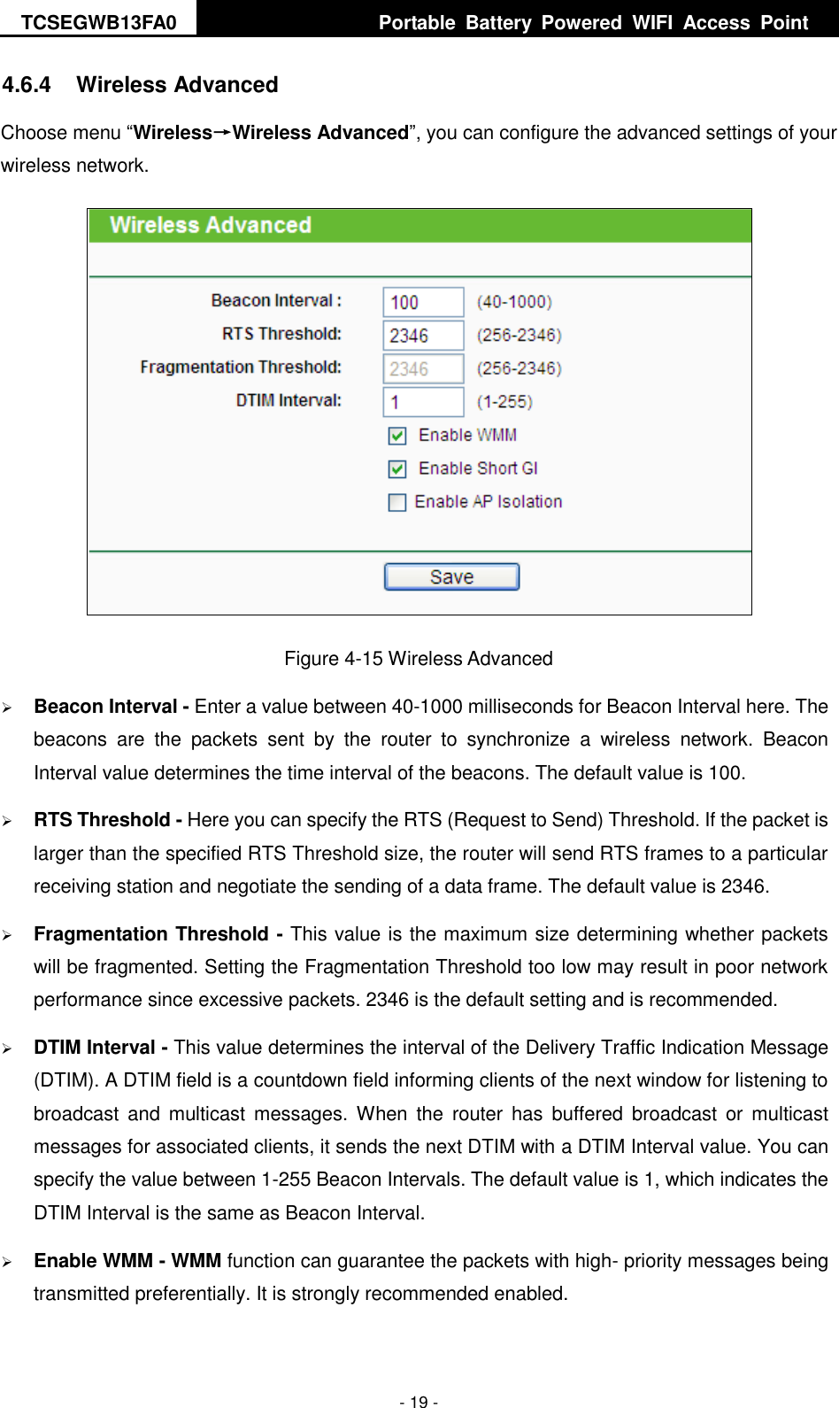 TCSEGWB13FA0     Portable  Battery  Powered  WIFI  Access  Point    - 19 - 4.6.4  Wireless Advanced Choose menu “Wireless→Wireless Advanced”, you can configure the advanced settings of your wireless network.  Figure 4-15 Wireless Advanced  Beacon Interval - Enter a value between 40-1000 milliseconds for Beacon Interval here. The beacons  are  the  packets  sent  by  the  router  to  synchronize  a  wireless  network.  Beacon Interval value determines the time interval of the beacons. The default value is 100.    RTS Threshold - Here you can specify the RTS (Request to Send) Threshold. If the packet is larger than the specified RTS Threshold size, the router will send RTS frames to a particular receiving station and negotiate the sending of a data frame. The default value is 2346.    Fragmentation Threshold - This value is the maximum size determining whether packets will be fragmented. Setting the Fragmentation Threshold too low may result in poor network performance since excessive packets. 2346 is the default setting and is recommended.    DTIM Interval - This value determines the interval of the Delivery Traffic Indication Message (DTIM). A DTIM field is a countdown field informing clients of the next window for listening to broadcast  and  multicast  messages. When  the  router  has  buffered  broadcast or  multicast messages for associated clients, it sends the next DTIM with a DTIM Interval value. You can specify the value between 1-255 Beacon Intervals. The default value is 1, which indicates the DTIM Interval is the same as Beacon Interval.    Enable WMM - WMM function can guarantee the packets with high- priority messages being transmitted preferentially. It is strongly recommended enabled.   