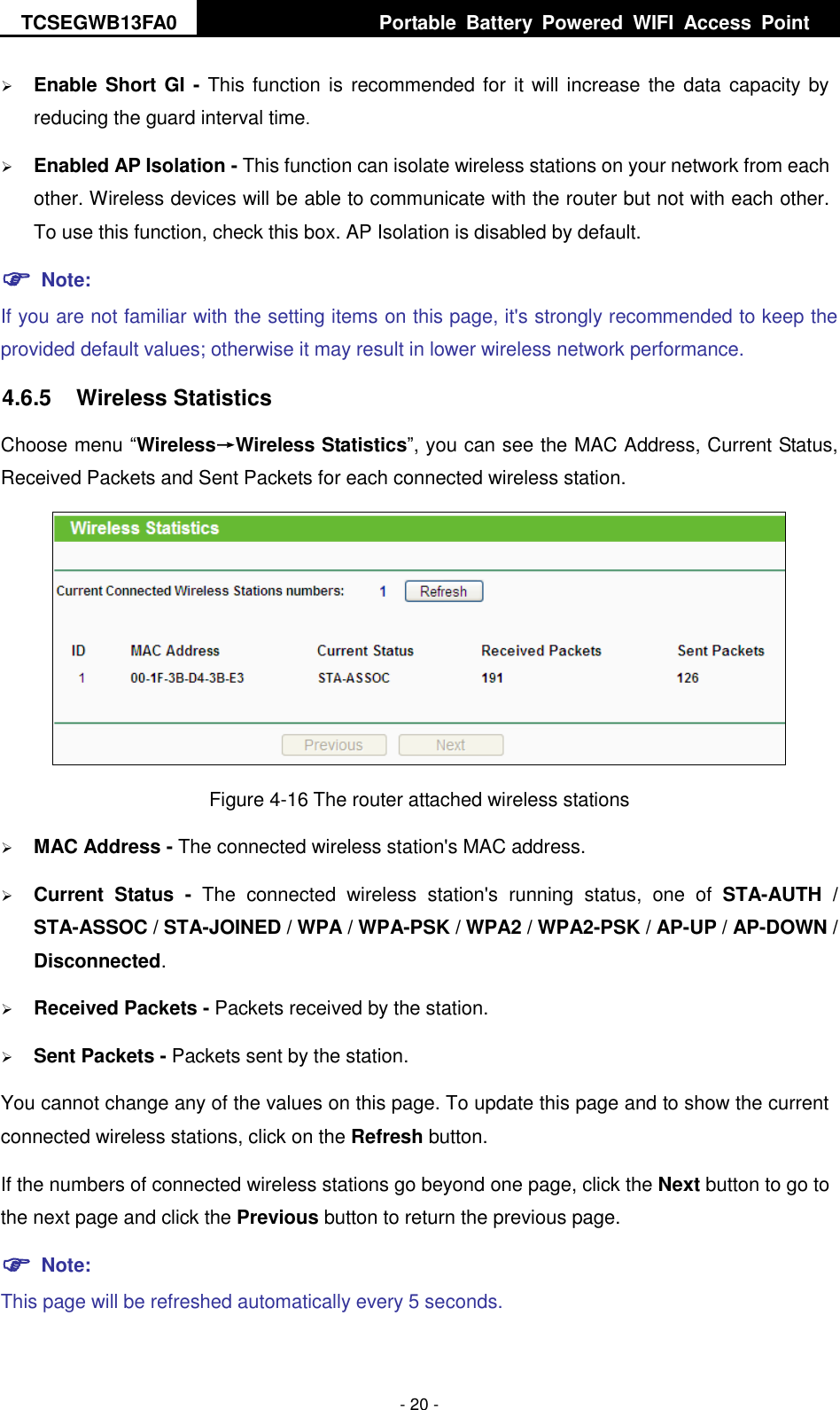 TCSEGWB13FA0     Portable  Battery  Powered  WIFI  Access  Point    - 20 -  Enable Short GI - This function is recommended for  it will increase the data capacity by reducing the guard interval time.    Enabled AP Isolation - This function can isolate wireless stations on your network from each other. Wireless devices will be able to communicate with the router but not with each other. To use this function, check this box. AP Isolation is disabled by default.  Note: If you are not familiar with the setting items on this page, it&apos;s strongly recommended to keep the provided default values; otherwise it may result in lower wireless network performance. 4.6.5  Wireless Statistics Choose menu “Wireless→Wireless Statistics”, you can see the MAC Address, Current Status, Received Packets and Sent Packets for each connected wireless station.  Figure 4-16 The router attached wireless stations  MAC Address - The connected wireless station&apos;s MAC address.  Current  Status -  The  connected  wireless  station&apos;s  running  status,  one  of  STA-AUTH  / STA-ASSOC / STA-JOINED / WPA / WPA-PSK / WPA2 / WPA2-PSK / AP-UP / AP-DOWN / Disconnected.    Received Packets - Packets received by the station.  Sent Packets - Packets sent by the station. You cannot change any of the values on this page. To update this page and to show the current connected wireless stations, click on the Refresh button.   If the numbers of connected wireless stations go beyond one page, click the Next button to go to the next page and click the Previous button to return the previous page.  Note: This page will be refreshed automatically every 5 seconds. 