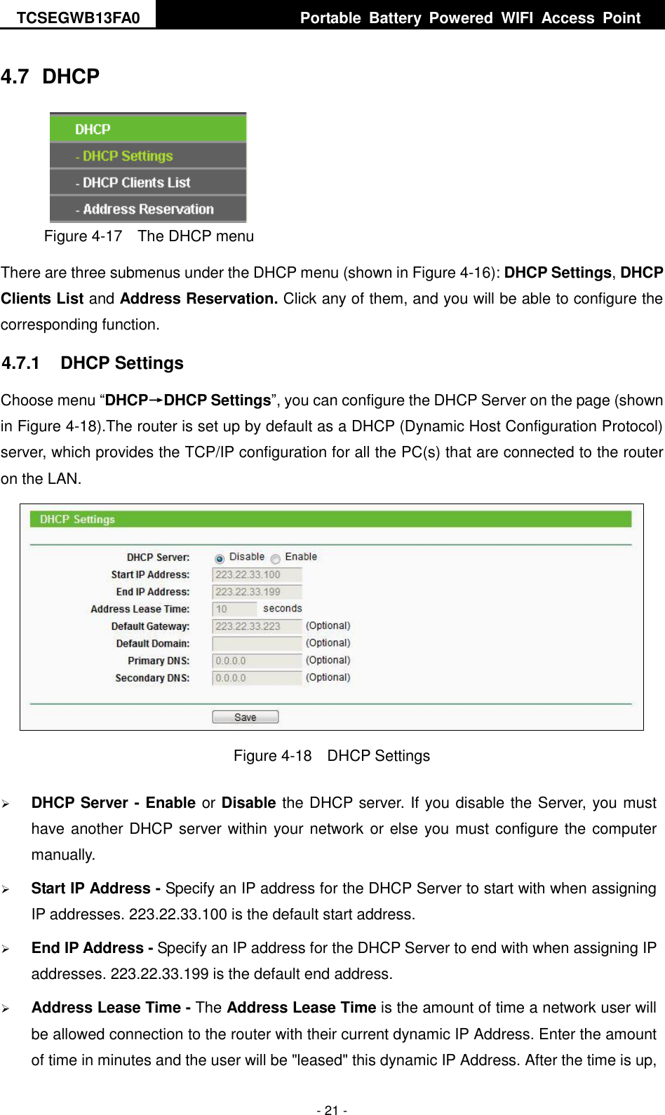 TCSEGWB13FA0     Portable  Battery  Powered  WIFI  Access  Point    - 21 - 4.7  DHCP  Figure 4-17  The DHCP menu There are three submenus under the DHCP menu (shown in Figure 4-16): DHCP Settings, DHCP Clients List and Address Reservation. Click any of them, and you will be able to configure the corresponding function. 4.7.1  DHCP Settings Choose menu “DHCP→DHCP Settings”, you can configure the DHCP Server on the page (shown in Figure 4-18).The router is set up by default as a DHCP (Dynamic Host Configuration Protocol) server, which provides the TCP/IP configuration for all the PC(s) that are connected to the router on the LAN.    Figure 4-18    DHCP Settings  DHCP Server - Enable or Disable the DHCP server. If you disable the Server, you must have another DHCP server within your network or else you must configure the computer manually.  Start IP Address - Specify an IP address for the DHCP Server to start with when assigning IP addresses. 223.22.33.100 is the default start address.  End IP Address - Specify an IP address for the DHCP Server to end with when assigning IP addresses. 223.22.33.199 is the default end address.  Address Lease Time - The Address Lease Time is the amount of time a network user will be allowed connection to the router with their current dynamic IP Address. Enter the amount of time in minutes and the user will be &quot;leased&quot; this dynamic IP Address. After the time is up, 