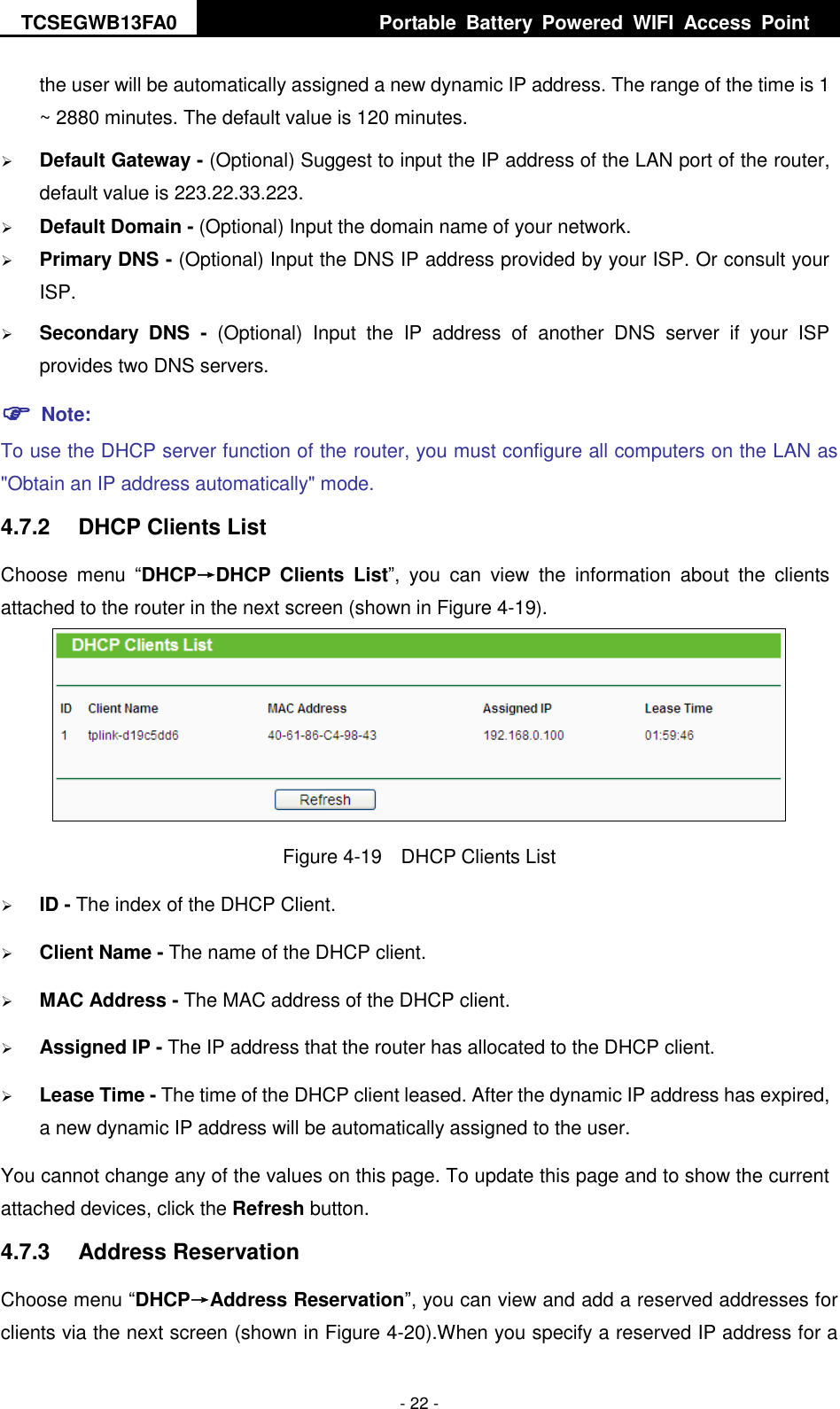 TCSEGWB13FA0     Portable  Battery  Powered  WIFI  Access  Point    - 22 - the user will be automatically assigned a new dynamic IP address. The range of the time is 1 ~ 2880 minutes. The default value is 120 minutes.  Default Gateway - (Optional) Suggest to input the IP address of the LAN port of the router, default value is 223.22.33.223.  Default Domain - (Optional) Input the domain name of your network.  Primary DNS - (Optional) Input the DNS IP address provided by your ISP. Or consult your ISP.  Secondary  DNS  -  (Optional)  Input  the  IP  address  of  another  DNS  server  if  your  ISP provides two DNS servers.  Note: To use the DHCP server function of the router, you must configure all computers on the LAN as &quot;Obtain an IP address automatically&quot; mode. 4.7.2  DHCP Clients List Choose  menu  “DHCP→DHCP  Clients  List”,  you  can  view  the  information  about  the  clients attached to the router in the next screen (shown in Figure 4-19).  Figure 4-19  DHCP Clients List  ID - The index of the DHCP Client.    Client Name - The name of the DHCP client.    MAC Address - The MAC address of the DHCP client.    Assigned IP - The IP address that the router has allocated to the DHCP client.  Lease Time - The time of the DHCP client leased. After the dynamic IP address has expired, a new dynamic IP address will be automatically assigned to the user. You cannot change any of the values on this page. To update this page and to show the current attached devices, click the Refresh button. 4.7.3  Address Reservation Choose menu “DHCP→Address Reservation”, you can view and add a reserved addresses for clients via the next screen (shown in Figure 4-20).When you specify a reserved IP address for a 