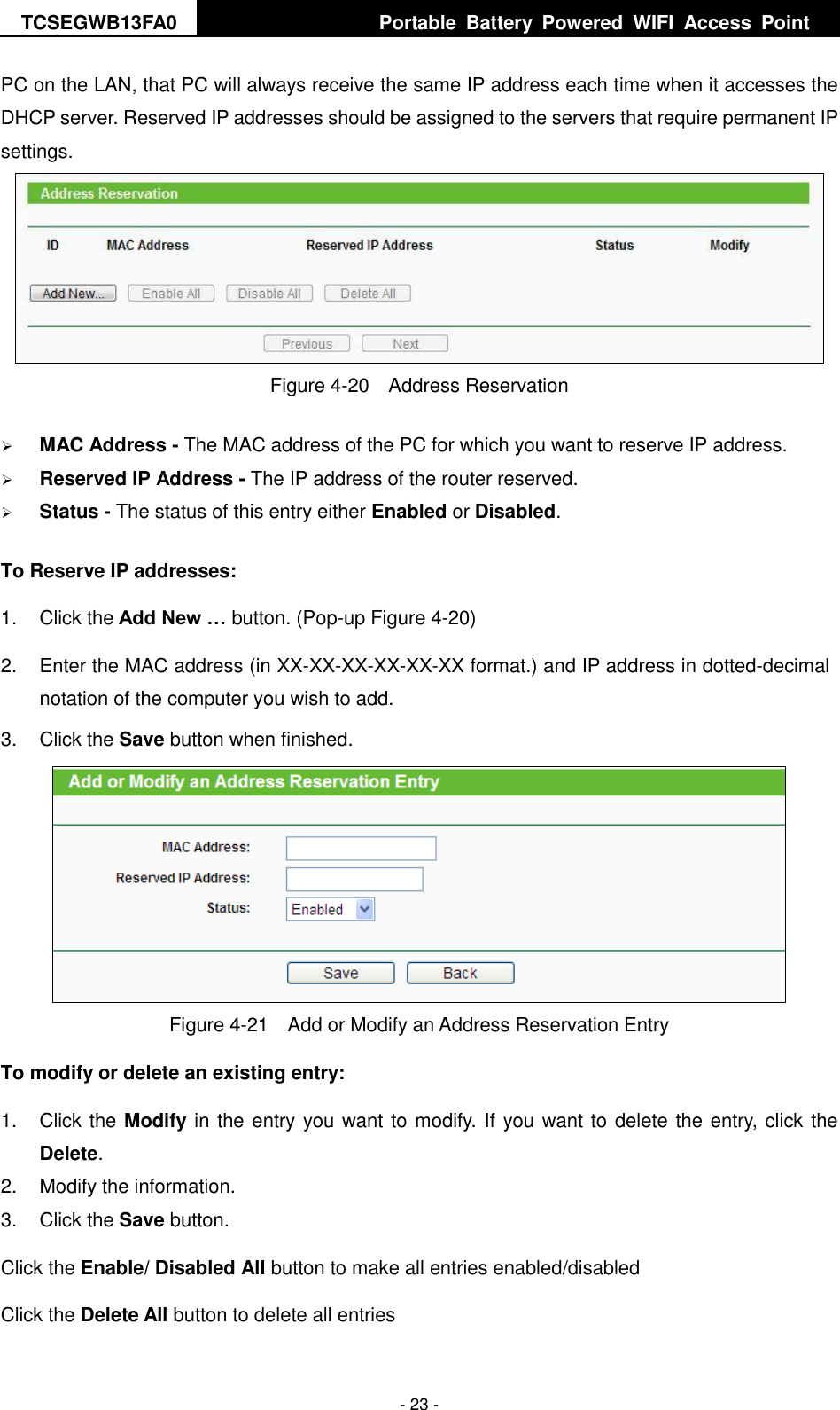 TCSEGWB13FA0     Portable  Battery  Powered  WIFI  Access  Point    - 23 - PC on the LAN, that PC will always receive the same IP address each time when it accesses the DHCP server. Reserved IP addresses should be assigned to the servers that require permanent IP settings.    Figure 4-20  Address Reservation  MAC Address - The MAC address of the PC for which you want to reserve IP address.  Reserved IP Address - The IP address of the router reserved.  Status - The status of this entry either Enabled or Disabled. To Reserve IP addresses:   1.  Click the Add New … button. (Pop-up Figure 4-20) 2.  Enter the MAC address (in XX-XX-XX-XX-XX-XX format.) and IP address in dotted-decimal notation of the computer you wish to add.   3.  Click the Save button when finished.    Figure 4-21  Add or Modify an Address Reservation Entry To modify or delete an existing entry: 1.  Click the Modify in the entry you want to modify. If you want to delete the entry, click the Delete. 2.  Modify the information.   3.  Click the Save button. Click the Enable/ Disabled All button to make all entries enabled/disabled Click the Delete All button to delete all entries 