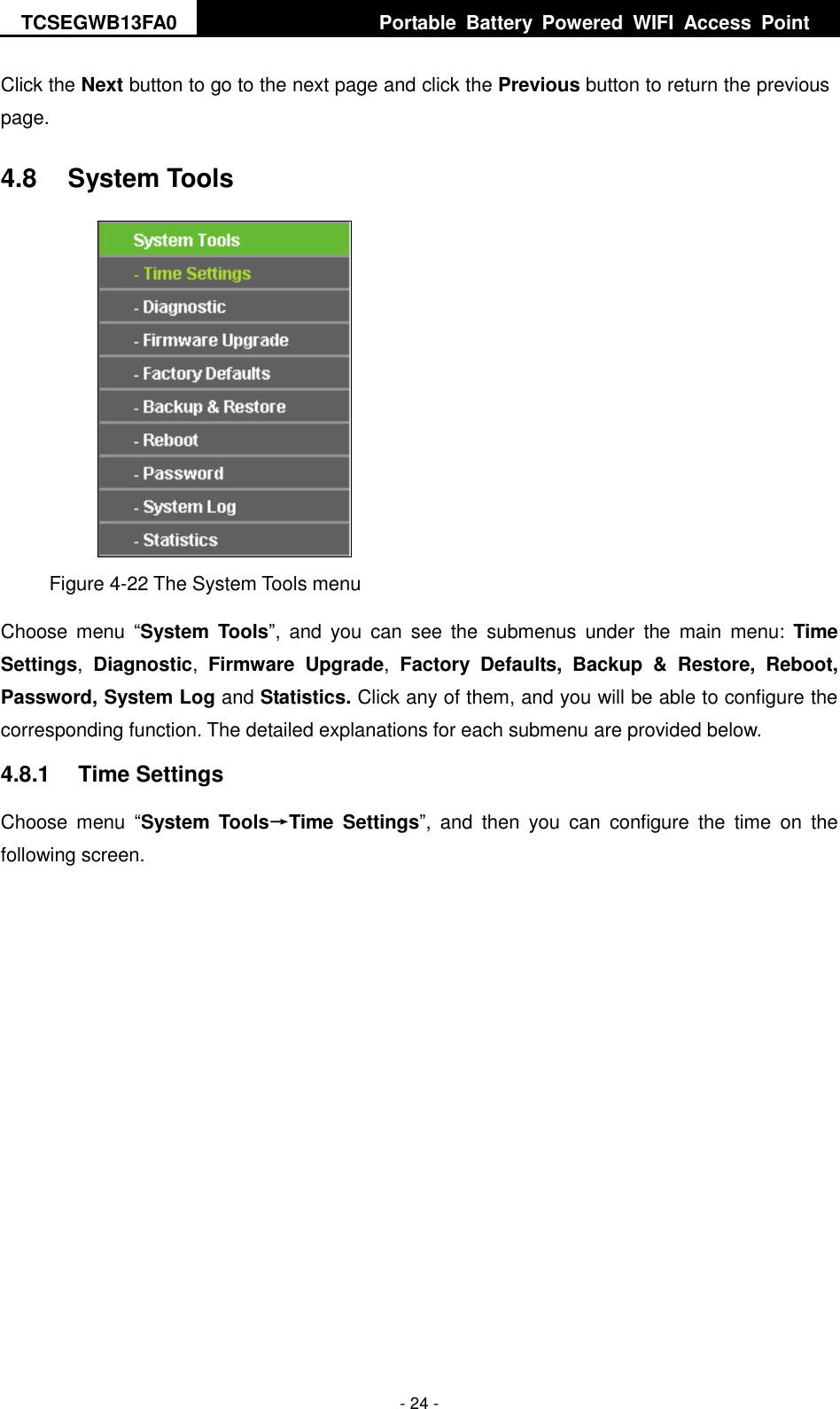 TCSEGWB13FA0     Portable  Battery  Powered  WIFI  Access  Point    - 24 - Click the Next button to go to the next page and click the Previous button to return the previous page. 4.8  System Tools  Figure 4-22 The System Tools menu Choose  menu  “System  Tools”,  and  you  can  see  the  submenus  under  the  main  menu:  Time Settings,  Diagnostic,  Firmware  Upgrade,  Factory  Defaults,  Backup  &amp;  Restore,  Reboot, Password, System Log and Statistics. Click any of them, and you will be able to configure the corresponding function. The detailed explanations for each submenu are provided below. 4.8.1  Time Settings Choose  menu  “System  Tools→Time  Settings”,  and  then  you  can  configure  the  time  on  the following screen. 