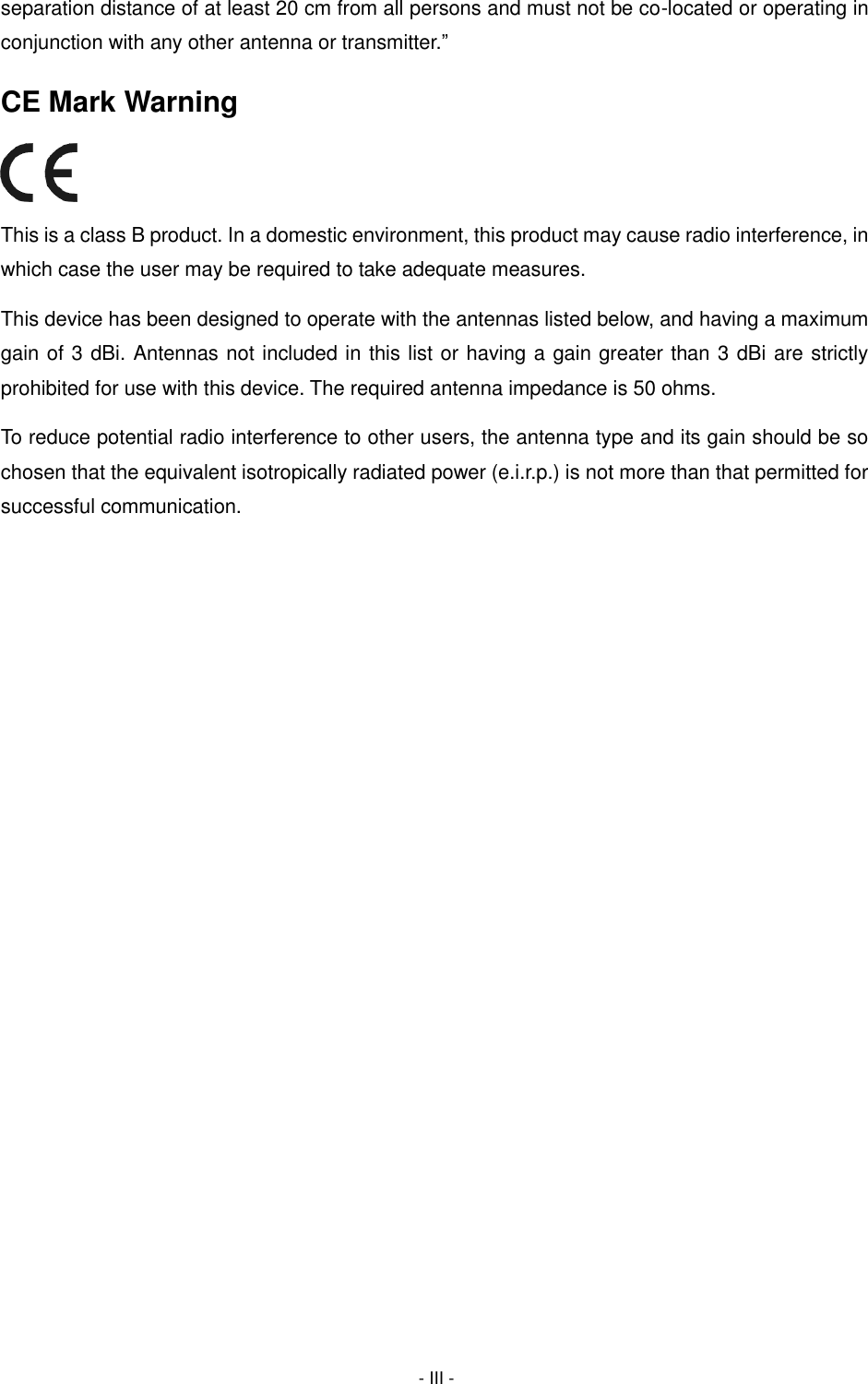  - III - separation distance of at least 20 cm from all persons and must not be co-located or operating in conjunction with any other antenna or transmitter.” CE Mark Warning  This is a class B product. In a domestic environment, this product may cause radio interference, in which case the user may be required to take adequate measures. This device has been designed to operate with the antennas listed below, and having a maximum gain of 3 dBi. Antennas not included in this list or having a gain greater than 3 dBi are strictly prohibited for use with this device. The required antenna impedance is 50 ohms.   To reduce potential radio interference to other users, the antenna type and its gain should be so chosen that the equivalent isotropically radiated power (e.i.r.p.) is not more than that permitted for successful communication.      