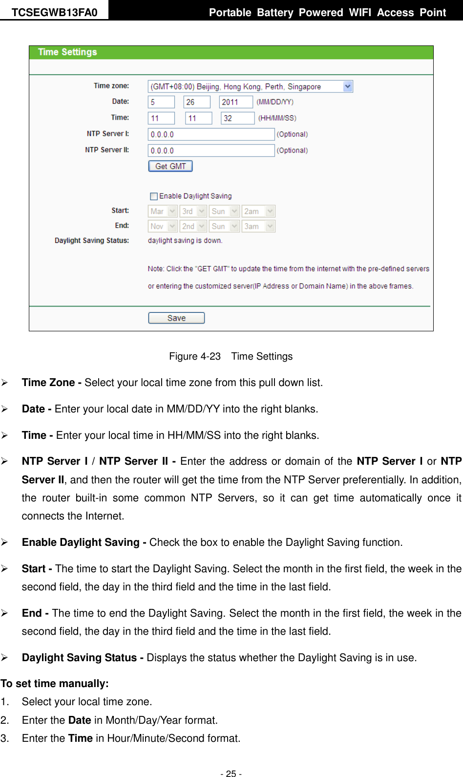 TCSEGWB13FA0     Portable  Battery  Powered  WIFI  Access  Point    - 25 -  Figure 4-23  Time Settings  Time Zone - Select your local time zone from this pull down list.  Date - Enter your local date in MM/DD/YY into the right blanks.  Time - Enter your local time in HH/MM/SS into the right blanks.  NTP Server I / NTP Server II - Enter the address or domain of the NTP Server I or NTP Server II, and then the router will get the time from the NTP Server preferentially. In addition, the  router  built-in  some  common  NTP  Servers,  so  it  can  get  time  automatically  once  it connects the Internet.  Enable Daylight Saving - Check the box to enable the Daylight Saving function.    Start - The time to start the Daylight Saving. Select the month in the first field, the week in the second field, the day in the third field and the time in the last field.  End - The time to end the Daylight Saving. Select the month in the first field, the week in the second field, the day in the third field and the time in the last field.  Daylight Saving Status - Displays the status whether the Daylight Saving is in use. To set time manually: 1.  Select your local time zone.   2.  Enter the Date in Month/Day/Year format.   3.  Enter the Time in Hour/Minute/Second format.   