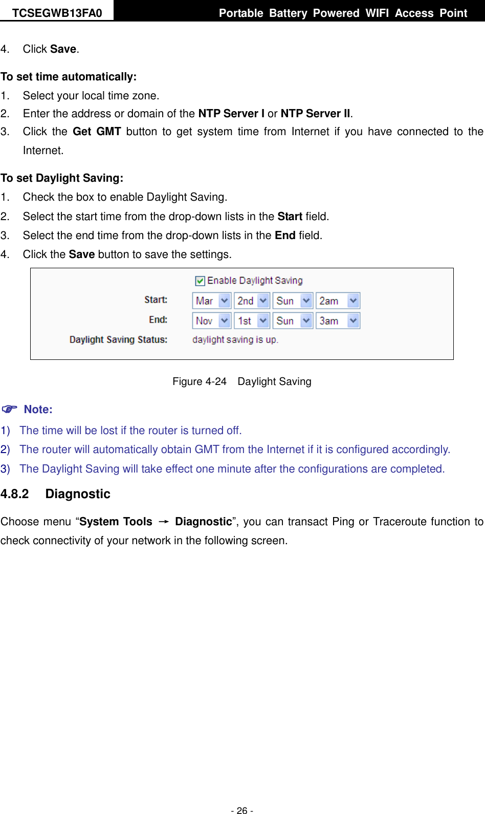 TCSEGWB13FA0     Portable  Battery  Powered  WIFI  Access  Point    - 26 - 4.  Click Save.   To set time automatically: 1.  Select your local time zone. 2.  Enter the address or domain of the NTP Server I or NTP Server II. 3.  Click  the  Get  GMT  button to  get  system  time  from  Internet if  you have  connected  to  the Internet. To set Daylight Saving: 1.  Check the box to enable Daylight Saving. 2.  Select the start time from the drop-down lists in the Start field. 3.  Select the end time from the drop-down lists in the End field. 4.  Click the Save button to save the settings.  Figure 4-24  Daylight Saving  Note: 1) The time will be lost if the router is turned off.   2) The router will automatically obtain GMT from the Internet if it is configured accordingly. 3) The Daylight Saving will take effect one minute after the configurations are completed. 4.8.2  Diagnostic Choose menu “System Tools  →  Diagnostic”, you can transact Ping or Traceroute function to check connectivity of your network in the following screen. 