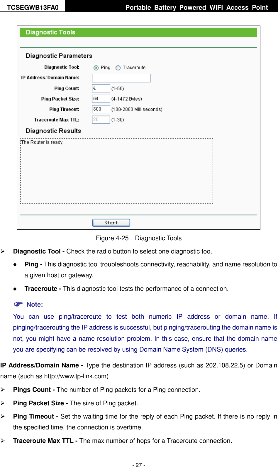 TCSEGWB13FA0     Portable  Battery  Powered  WIFI  Access  Point    - 27 -  Figure 4-25    Diagnostic Tools  Diagnostic Tool - Check the radio button to select one diagnostic too.  Ping - This diagnostic tool troubleshoots connectivity, reachability, and name resolution to a given host or gateway.    Traceroute - This diagnostic tool tests the performance of a connection.  Note: You  can  use  ping/traceroute  to  test  both  numeric  IP  address  or  domain  name.  If pinging/tracerouting the IP address is successful, but pinging/tracerouting the domain name is not, you might have a name resolution problem. In this case, ensure that the domain name you are specifying can be resolved by using Domain Name System (DNS) queries. IP Address/Domain Name - Type the destination IP address (such as 202.108.22.5) or Domain name (such as http://www.tp-link.com)  Pings Count - The number of Ping packets for a Ping connection.    Ping Packet Size - The size of Ping packet.  Ping Timeout - Set the waiting time for the reply of each Ping packet. If there is no reply in the specified time, the connection is overtime.    Traceroute Max TTL - The max number of hops for a Traceroute connection. 