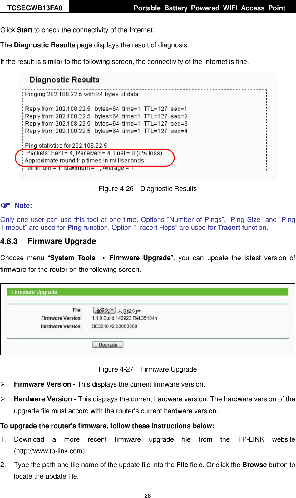 TCSEGWB13FA0     Portable  Battery  Powered  WIFI  Access  Point    - 28 - Click Start to check the connectivity of the Internet.   The Diagnostic Results page displays the result of diagnosis. If the result is similar to the following screen, the connectivity of the Internet is fine.  Figure 4-26  Diagnostic Results  Note: Only one user can use this tool at one time. Options “Number of Pings”, “Ping Size” and “Ping Timeout” are used for Ping function. Option “Tracert Hops” are used for Tracert function. 4.8.3  Firmware Upgrade Choose  menu  “System  Tools  →  Firmware  Upgrade”,  you  can  update  the  latest  version  of firmware for the router on the following screen.  Figure 4-27  Firmware Upgrade  Firmware Version - This displays the current firmware version.  Hardware Version - This displays the current hardware version. The hardware version of the upgrade file must accord with the router’s current hardware version. To upgrade the router&apos;s firmware, follow these instructions below: 1.  Download  a  more  recent  firmware  upgrade  file  from  the  TP-LINK  website (http://www.tp-link.com).   2.  Type the path and file name of the update file into the File field. Or click the Browse button to locate the update file. 