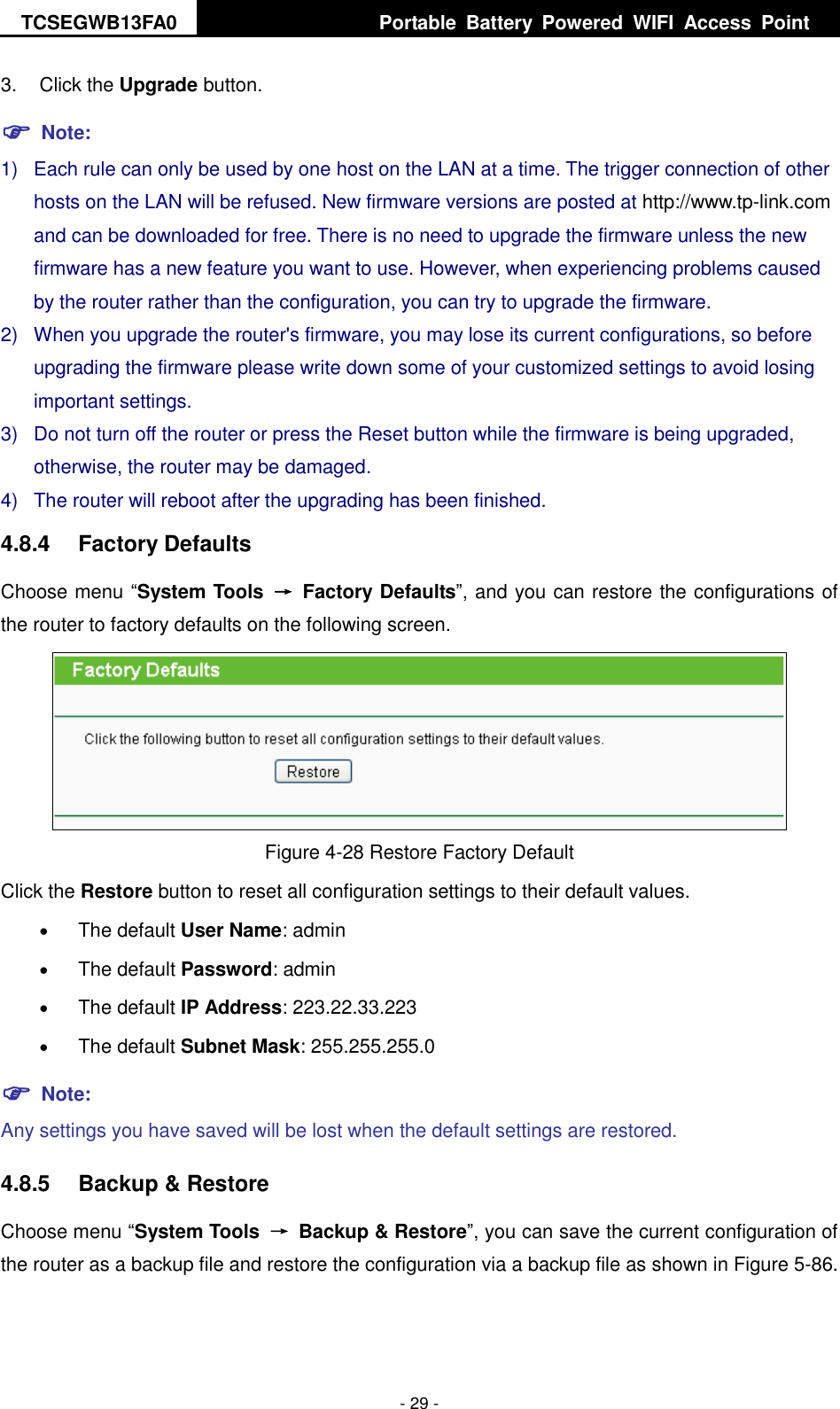 TCSEGWB13FA0     Portable  Battery  Powered  WIFI  Access  Point    - 29 - 3.  Click the Upgrade button.  Note: 1)  Each rule can only be used by one host on the LAN at a time. The trigger connection of other hosts on the LAN will be refused. New firmware versions are posted at http://www.tp-link.com and can be downloaded for free. There is no need to upgrade the firmware unless the new firmware has a new feature you want to use. However, when experiencing problems caused by the router rather than the configuration, you can try to upgrade the firmware. 2)  When you upgrade the router&apos;s firmware, you may lose its current configurations, so before upgrading the firmware please write down some of your customized settings to avoid losing important settings. 3)  Do not turn off the router or press the Reset button while the firmware is being upgraded, otherwise, the router may be damaged. 4)  The router will reboot after the upgrading has been finished. 4.8.4  Factory Defaults Choose menu “System Tools  →  Factory Defaults”, and you can restore the configurations of the router to factory defaults on the following screen.  Figure 4-28 Restore Factory Default Click the Restore button to reset all configuration settings to their default values.    The default User Name: admin  The default Password: admin  The default IP Address: 223.22.33.223  The default Subnet Mask: 255.255.255.0  Note: Any settings you have saved will be lost when the default settings are restored. 4.8.5  Backup &amp; Restore Choose menu “System Tools  →  Backup &amp; Restore”, you can save the current configuration of the router as a backup file and restore the configuration via a backup file as shown in Figure 5-86. 