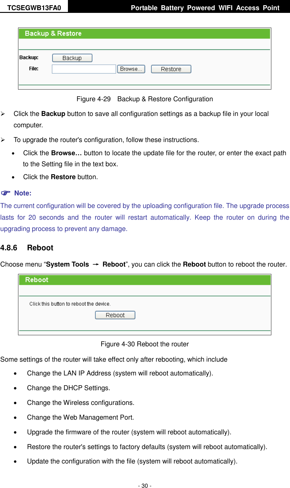 TCSEGWB13FA0     Portable  Battery  Powered  WIFI  Access  Point    - 30 -  Figure 4-29    Backup &amp; Restore Configuration  Click the Backup button to save all configuration settings as a backup file in your local computer.    To upgrade the router&apos;s configuration, follow these instructions.  Click the Browse… button to locate the update file for the router, or enter the exact path to the Setting file in the text box.  Click the Restore button.  Note: The current configuration will be covered by the uploading configuration file. The upgrade process lasts  for  20  seconds  and  the  router  will  restart  automatically.  Keep  the  router  on  during  the upgrading process to prevent any damage.   4.8.6  Reboot Choose menu “System Tools  →  Reboot”, you can click the Reboot button to reboot the router.  Figure 4-30 Reboot the router Some settings of the router will take effect only after rebooting, which include   Change the LAN IP Address (system will reboot automatically).   Change the DHCP Settings.   Change the Wireless configurations.   Change the Web Management Port.   Upgrade the firmware of the router (system will reboot automatically).   Restore the router&apos;s settings to factory defaults (system will reboot automatically).   Update the configuration with the file (system will reboot automatically). 