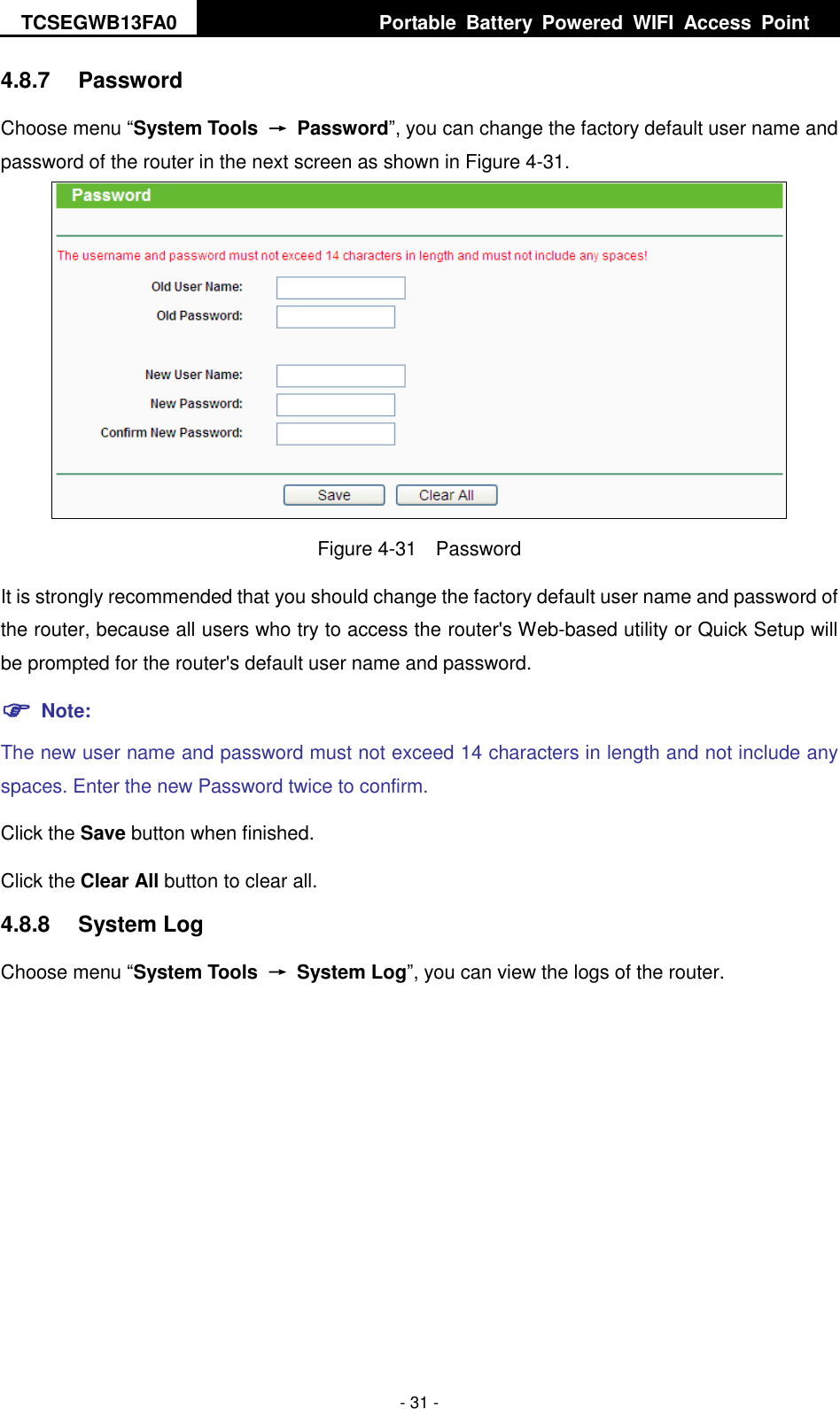 TCSEGWB13FA0     Portable  Battery  Powered  WIFI  Access  Point    - 31 - 4.8.7  Password Choose menu “System Tools  →  Password”, you can change the factory default user name and password of the router in the next screen as shown in Figure 4-31.  Figure 4-31  Password It is strongly recommended that you should change the factory default user name and password of the router, because all users who try to access the router&apos;s Web-based utility or Quick Setup will be prompted for the router&apos;s default user name and password.  Note: The new user name and password must not exceed 14 characters in length and not include any spaces. Enter the new Password twice to confirm. Click the Save button when finished. Click the Clear All button to clear all. 4.8.8  System Log Choose menu “System Tools  →  System Log”, you can view the logs of the router. 