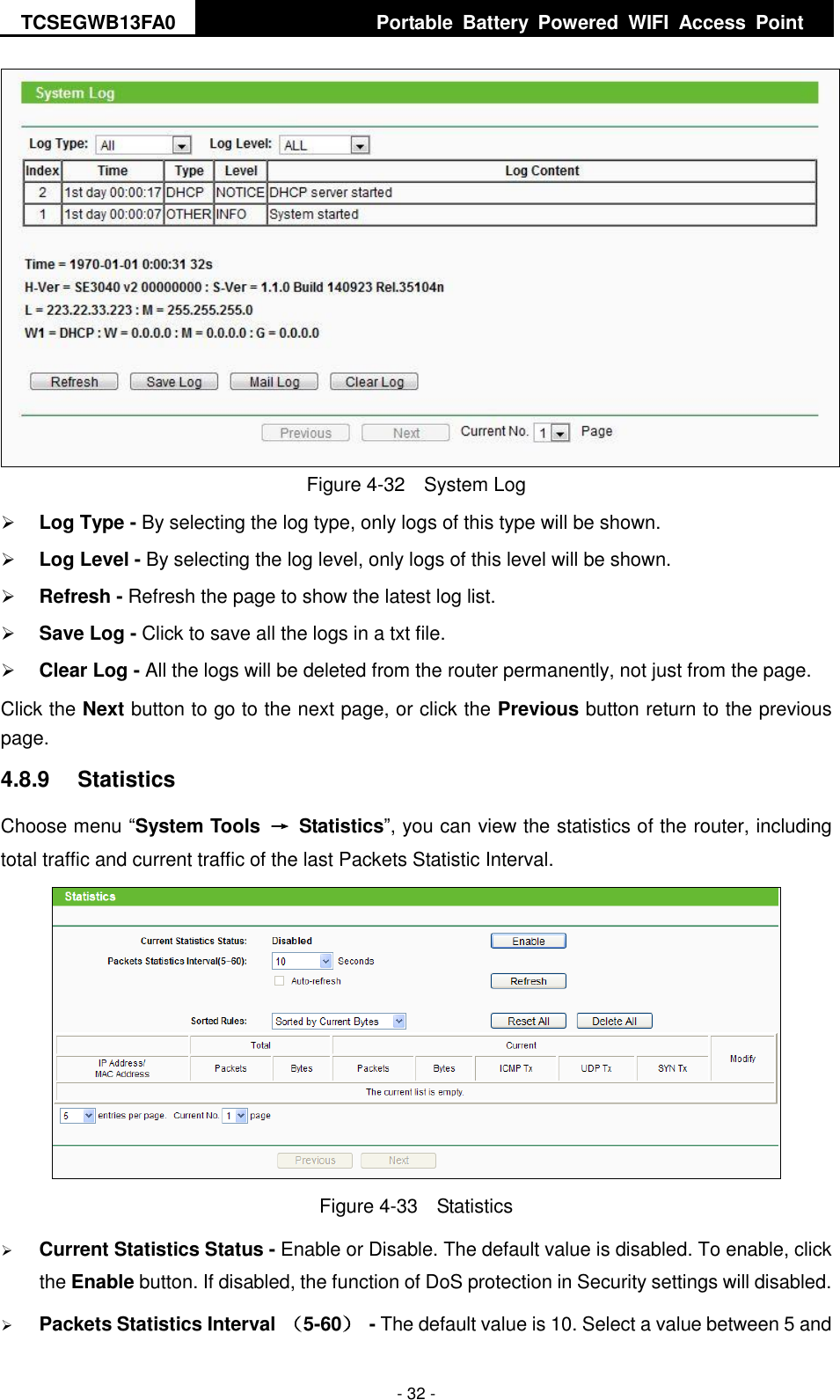 TCSEGWB13FA0     Portable  Battery  Powered  WIFI  Access  Point    - 32 -  Figure 4-32  System Log  Log Type - By selecting the log type, only logs of this type will be shown.  Log Level - By selecting the log level, only logs of this level will be shown.  Refresh - Refresh the page to show the latest log list.    Save Log - Click to save all the logs in a txt file.    Clear Log - All the logs will be deleted from the router permanently, not just from the page.   Click the Next button to go to the next page, or click the Previous button return to the previous page. 4.8.9  Statistics Choose menu “System Tools  →  Statistics”, you can view the statistics of the router, including total traffic and current traffic of the last Packets Statistic Interval.  Figure 4-33  Statistics  Current Statistics Status - Enable or Disable. The default value is disabled. To enable, click the Enable button. If disabled, the function of DoS protection in Security settings will disabled.  Packets Statistics Interval （5-60）  - The default value is 10. Select a value between 5 and 