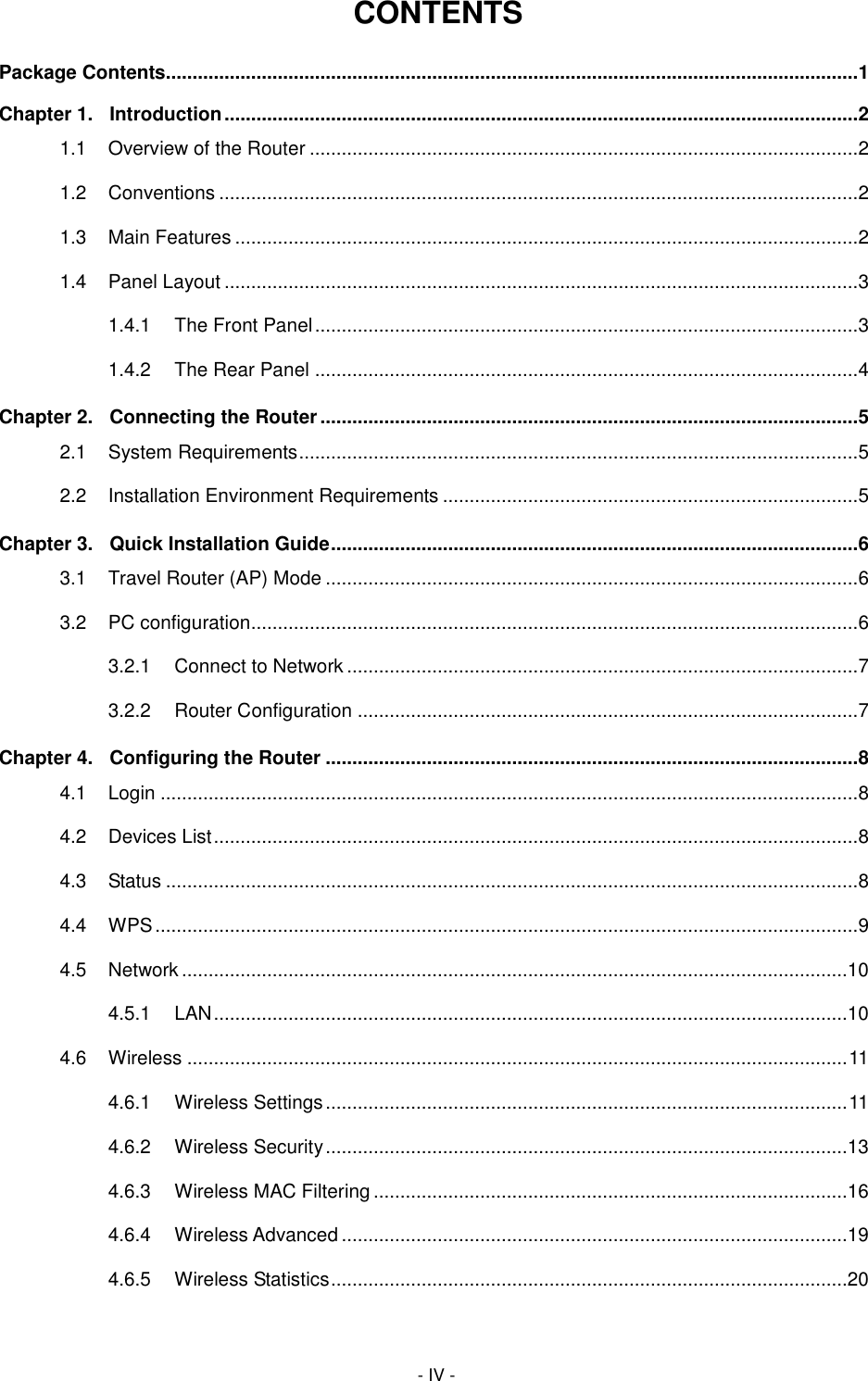  - IV - CONTENTS Package Contents.................................................................................................................................. 1 Chapter 1. Introduction ....................................................................................................................... 2 1.1 Overview of the Router ....................................................................................................... 2 1.2 Conventions ........................................................................................................................ 2 1.3 Main Features ..................................................................................................................... 2 1.4 Panel Layout ....................................................................................................................... 3 1.4.1 The Front Panel ...................................................................................................... 3 1.4.2 The Rear Panel ...................................................................................................... 4 Chapter 2. Connecting the Router ..................................................................................................... 5 2.1 System Requirements ......................................................................................................... 5 2.2 Installation Environment Requirements .............................................................................. 5 Chapter 3. Quick Installation Guide ................................................................................................... 6 3.1 Travel Router (AP) Mode .................................................................................................... 6 3.2 PC configuration.................................................................................................................. 6 3.2.1 Connect to Network ................................................................................................ 7 3.2.2 Router Configuration .............................................................................................. 7 Chapter 4. Configuring the Router .................................................................................................... 8 4.1 Login ................................................................................................................................... 8 4.2 Devices List ......................................................................................................................... 8 4.3 Status .................................................................................................................................. 8 4.4 WPS .................................................................................................................................... 9 4.5 Network .............................................................................................................................10 4.5.1 LAN .......................................................................................................................10 4.6 Wireless ............................................................................................................................ 11 4.6.1 Wireless Settings .................................................................................................. 11 4.6.2 Wireless Security ..................................................................................................13 4.6.3 Wireless MAC Filtering .........................................................................................16 4.6.4 Wireless Advanced ...............................................................................................19 4.6.5 Wireless Statistics .................................................................................................20 