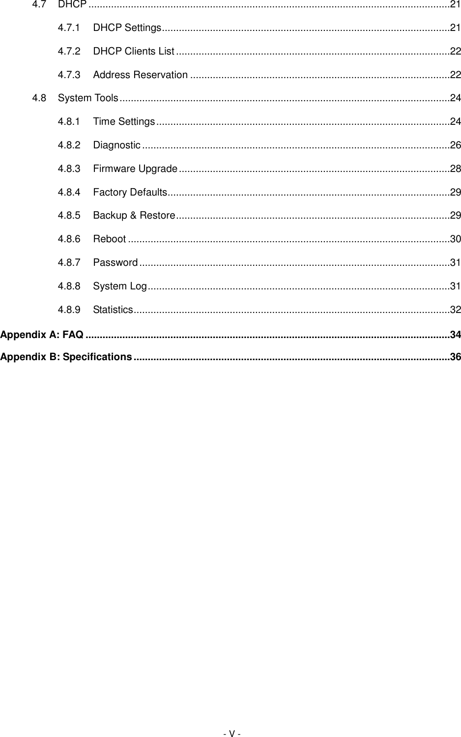  - V - 4.7 DHCP ................................................................................................................................21 4.7.1 DHCP Settings ......................................................................................................21 4.7.2 DHCP Clients List .................................................................................................22 4.7.3 Address Reservation ............................................................................................22 4.8 System Tools .....................................................................................................................24 4.8.1 Time Settings ........................................................................................................24 4.8.2 Diagnostic .............................................................................................................26 4.8.3 Firmware Upgrade ................................................................................................28 4.8.4 Factory Defaults....................................................................................................29 4.8.5 Backup &amp; Restore .................................................................................................29 4.8.6 Reboot ..................................................................................................................30 4.8.7 Password ..............................................................................................................31 4.8.8 System Log ...........................................................................................................31 4.8.9 Statistics ................................................................................................................32 Appendix A: FAQ .................................................................................................................................34 Appendix B: Specifications ................................................................................................................36 