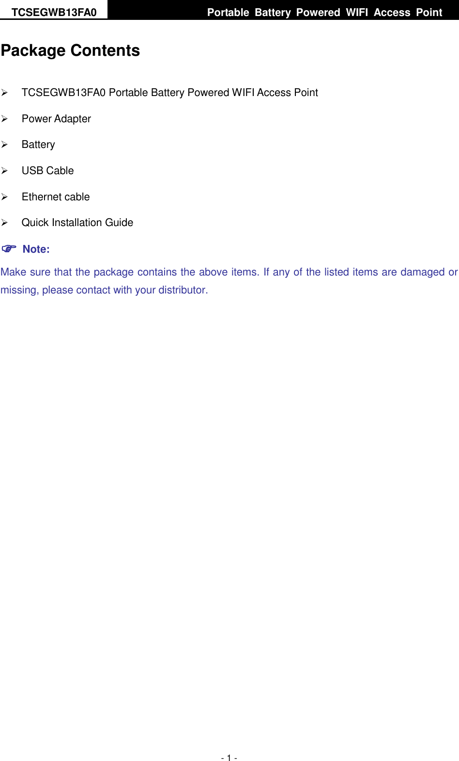 TCSEGWB13FA0     Portable  Battery  Powered  WIFI  Access  Point    - 1 - Package Contents  TCSEGWB13FA0 Portable Battery Powered WIFI Access Point  Power Adapter    Battery  USB Cable  Ethernet cable  Quick Installation Guide  Note: Make sure that the package contains the above items. If any of the listed items are damaged or missing, please contact with your distributor.