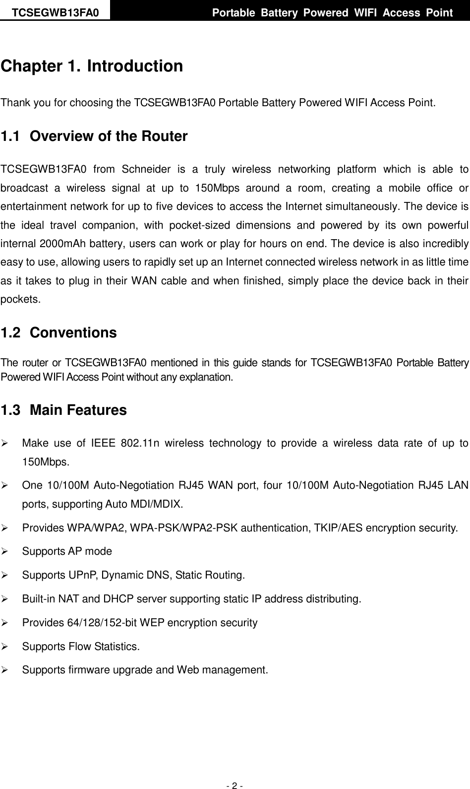 TCSEGWB13FA0     Portable  Battery  Powered  WIFI  Access  Point    - 2 - Chapter 1. Introduction Thank you for choosing the TCSEGWB13FA0 Portable Battery Powered WIFI Access Point. 1.1  Overview of the Router TCSEGWB13FA0  from  Schneider  is  a  truly  wireless  networking  platform  which  is  able  to broadcast  a  wireless  signal  at  up  to  150Mbps  around  a  room,  creating  a  mobile  office  or entertainment network for up to five devices to access the Internet simultaneously. The device is the  ideal  travel  companion,  with  pocket-sized  dimensions  and  powered  by  its  own  powerful internal 2000mAh battery, users can work or play for hours on end. The device is also incredibly easy to use, allowing users to rapidly set up an Internet connected wireless network in as little time as it takes to plug in their WAN cable and when finished, simply place the device back in their pockets. 1.2  Conventions The router or TCSEGWB13FA0 mentioned in this guide stands for TCSEGWB13FA0 Portable Battery Powered WIFI Access Point without any explanation. 1.3  Main Features  Make  use  of  IEEE  802.11n  wireless  technology  to  provide  a  wireless  data  rate  of  up  to 150Mbps.  One 10/100M Auto-Negotiation RJ45 WAN port, four 10/100M Auto-Negotiation RJ45 LAN ports, supporting Auto MDI/MDIX.  Provides WPA/WPA2, WPA-PSK/WPA2-PSK authentication, TKIP/AES encryption security.  Supports AP mode  Supports UPnP, Dynamic DNS, Static Routing.  Built-in NAT and DHCP server supporting static IP address distributing.  Provides 64/128/152-bit WEP encryption security    Supports Flow Statistics.  Supports firmware upgrade and Web management. 