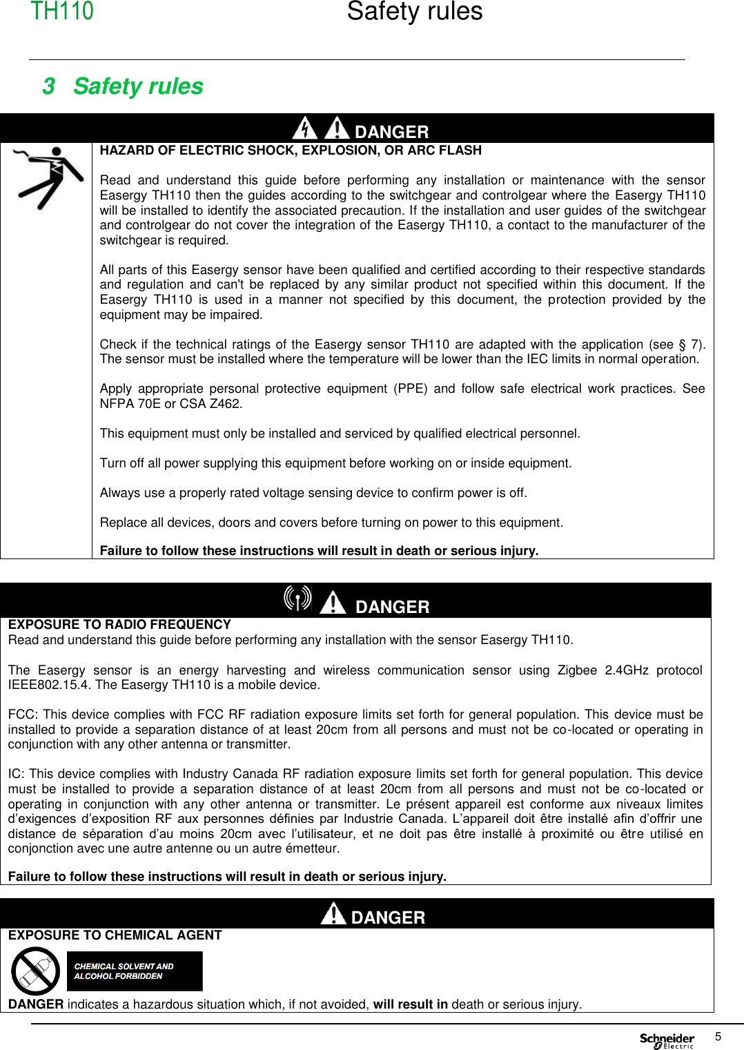 TH110  Safety rules     5  3  Safety rules    DANGER  HAZARD OF ELECTRIC SHOCK, EXPLOSION, OR ARC FLASH    Read  and  understand  this  guide  before  performing  any  installation  or  maintenance  with  the  sensor Easergy TH110 then the guides according to the switchgear and controlgear where the  Easergy TH110 will be installed to identify the associated precaution. If the installation and user guides of the switchgear and controlgear do not cover the integration of the Easergy TH110, a contact to the manufacturer of the switchgear is required.  All parts of this Easergy sensor have been qualified and certified according to their respective standards and  regulation  and can&apos;t be  replaced  by  any  similar product not  specified  within  this  document.  If  the Easergy  TH110  is  used  in  a  manner  not  specified  by  this  document,  the  protection  provided  by  the equipment may be impaired.  Check if the technical ratings of the Easergy sensor TH110  are adapted with the application (see § 7). The sensor must be installed where the temperature will be lower than the IEC limits in normal operation.  Apply  appropriate  personal  protective  equipment  (PPE)  and  follow  safe  electrical  work  practices.  See NFPA 70E or CSA Z462.  This equipment must only be installed and serviced by qualified electrical personnel.  Turn off all power supplying this equipment before working on or inside equipment.  Always use a properly rated voltage sensing device to confirm power is off.  Replace all devices, doors and covers before turning on power to this equipment.  Failure to follow these instructions will result in death or serious injury.    DANGER EXPOSURE TO CHEMICAL AGENT  DANGER indicates a hazardous situation which, if not avoided, will result in death or serious injury.  DANGER EXPOSURE TO RADIO FREQUENCY Read and understand this guide before performing any installation with the sensor Easergy TH110.  The  Easergy  sensor  is  an  energy  harvesting  and  wireless  communication  sensor  using  Zigbee  2.4GHz  protocol IEEE802.15.4. The Easergy TH110 is a mobile device.  FCC: This device complies with FCC RF radiation exposure limits set forth for general population. This device must be installed to provide a separation distance of at least 20cm from all persons and must not be co-located or operating in conjunction with any other antenna or transmitter.  IC: This device complies with Industry Canada RF radiation exposure limits set forth for general population. This device must  be  installed  to  provide  a  separation  distance  of  at  least  20cm  from  all persons  and  must  not  be co-located  or operating  in  conjunction  with  any  other  antenna  or  transmitter.  Le  présent  appareil  est  conforme aux niveaux  limites d’exigences  d’exposition  RF  aux personnes  définies  par  Industrie  Canada.  L’appareil  doit  être installé  afin  d’offrir  une distance  de  séparation  d’au  moins  20cm  avec  l’utilisateur,  et  ne  doit  pas  être  installé  à  proximité  ou  être  utilisé  en conjonction avec une autre antenne ou un autre émetteur.  Failure to follow these instructions will result in death or serious injury. 