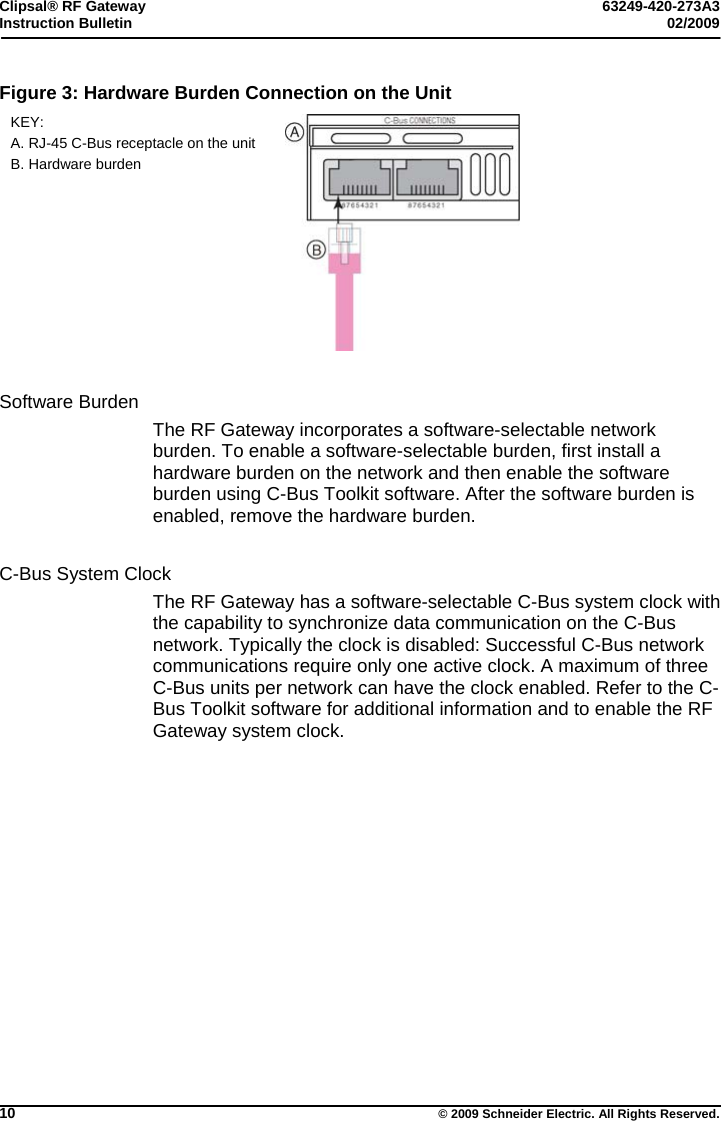 Clipsal® RF Gateway  63249-420-273A3 Instruction Bulletin  02/2009     10  © 2009 Schneider Electric. All Rights Reserved. Figure 3: Hardware Burden Connection on the Unit KEY:  A. RJ-45 C-Bus receptacle on the unit B. Hardware burden    Software Burden The RF Gateway incorporates a software-selectable network burden. To enable a software-selectable burden, first install a hardware burden on the network and then enable the software burden using C-Bus Toolkit software. After the software burden is enabled, remove the hardware burden.   C-Bus System Clock The RF Gateway has a software-selectable C-Bus system clock with the capability to synchronize data communication on the C-Bus network. Typically the clock is disabled: Successful C-Bus network communications require only one active clock. A maximum of three C-Bus units per network can have the clock enabled. Refer to the C-Bus Toolkit software for additional information and to enable the RF Gateway system clock.  