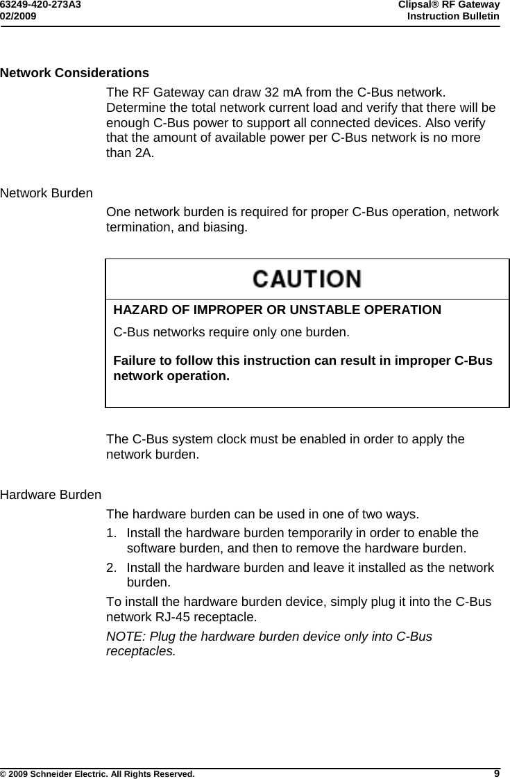 63249-420-273A3  Clipsal® RF Gateway 02/2009  Instruction Bulletin     © 2009 Schneider Electric. All Rights Reserved. 9 Network Considerations The RF Gateway can draw 32 mA from the C-Bus network. Determine the total network current load and verify that there will be enough C-Bus power to support all connected devices. Also verify that the amount of available power per C-Bus network is no more than 2A.    Network Burden One network burden is required for proper C-Bus operation, network termination, and biasing.     HAZARD OF IMPROPER OR UNSTABLE OPERATION C-Bus networks require only one burden.   Failure to follow this instruction can result in improper C-Bus network operation.  The C-Bus system clock must be enabled in order to apply the network burden.   Hardware Burden The hardware burden can be used in one of two ways.  1.  Install the hardware burden temporarily in order to enable the software burden, and then to remove the hardware burden.  2.  Install the hardware burden and leave it installed as the network burden.  To install the hardware burden device, simply plug it into the C-Bus network RJ-45 receptacle. NOTE: Plug the hardware burden device only into C-Bus receptacles. 