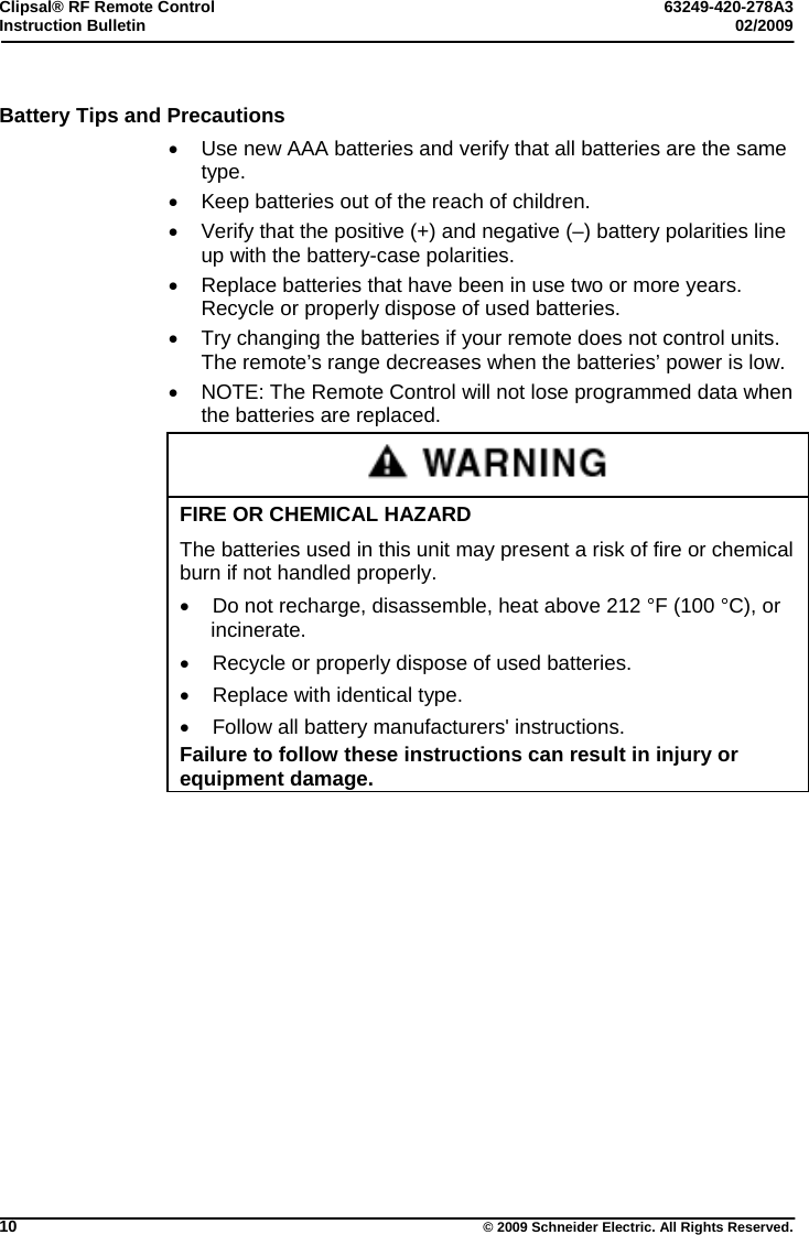 Clipsal® RF Remote Control  63249-420-278A3 Instruction Bulletin  02/2009     10  © 2009 Schneider Electric. All Rights Reserved. Battery Tips and Precautions   Use new AAA batteries and verify that all batteries are the same type.   Keep batteries out of the reach of children.   Verify that the positive (+) and negative (–) battery polarities line up with the battery-case polarities.   Replace batteries that have been in use two or more years. Recycle or properly dispose of used batteries.    Try changing the batteries if your remote does not control units. The remote’s range decreases when the batteries’ power is low.   NOTE: The Remote Control will not lose programmed data when the batteries are replaced.  FIRE OR CHEMICAL HAZARD The batteries used in this unit may present a risk of fire or chemical burn if not handled properly.   Do not recharge, disassemble, heat above 212 °F (100 °C), or incinerate.   Recycle or properly dispose of used batteries.   Replace with identical type.   Follow all battery manufacturers&apos; instructions. Failure to follow these instructions can result in injury or equipment damage.   