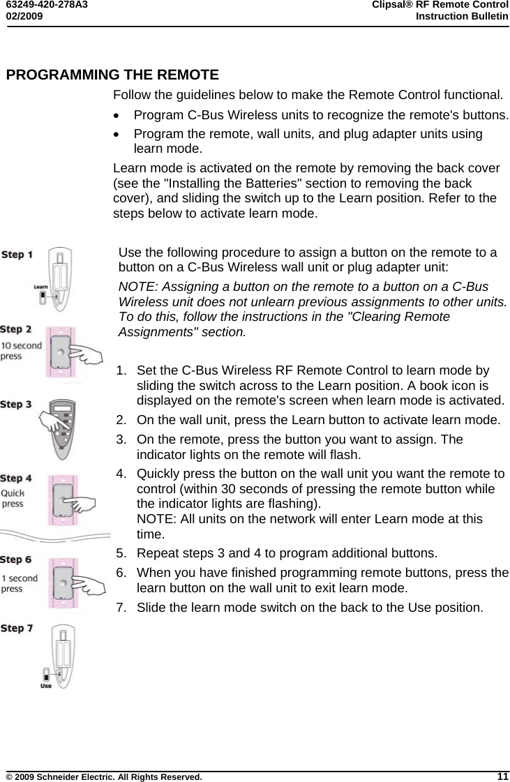 63249-420-278A3 Clipsal® RF Remote Control 02/2009  Instruction Bulletin     © 2009 Schneider Electric. All Rights Reserved. 11 PROGRAMMING THE REMOTE Follow the guidelines below to make the Remote Control functional.   Program C-Bus Wireless units to recognize the remote&apos;s buttons.    Program the remote, wall units, and plug adapter units using learn mode. Learn mode is activated on the remote by removing the back cover (see the &quot;Installing the Batteries&quot; section to removing the back cover), and sliding the switch up to the Learn position. Refer to the steps below to activate learn mode.  Use the following procedure to assign a button on the remote to a button on a C-Bus Wireless wall unit or plug adapter unit: NOTE: Assigning a button on the remote to a button on a C-Bus Wireless unit does not unlearn previous assignments to other units. To do this, follow the instructions in the &quot;Clearing Remote Assignments&quot; section.  1.  Set the C-Bus Wireless RF Remote Control to learn mode by sliding the switch across to the Learn position. A book icon is displayed on the remote&apos;s screen when learn mode is activated.  2.  On the wall unit, press the Learn button to activate learn mode.   3.  On the remote, press the button you want to assign. The indicator lights on the remote will flash. 4.  Quickly press the button on the wall unit you want the remote to control (within 30 seconds of pressing the remote button while the indicator lights are flashing).  NOTE: All units on the network will enter Learn mode at this time. 5.  Repeat steps 3 and 4 to program additional buttons. 6.  When you have finished programming remote buttons, press the learn button on the wall unit to exit learn mode. 7.  Slide the learn mode switch on the back to the Use position.     