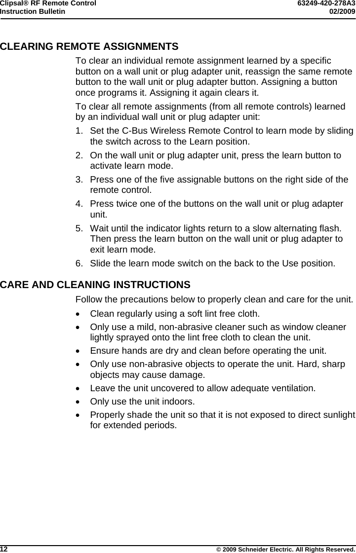 Clipsal® RF Remote Control  63249-420-278A3 Instruction Bulletin  02/2009     12  © 2009 Schneider Electric. All Rights Reserved. CLEARING REMOTE ASSIGNMENTS To clear an individual remote assignment learned by a specific button on a wall unit or plug adapter unit, reassign the same remote button to the wall unit or plug adapter button. Assigning a button once programs it. Assigning it again clears it. To clear all remote assignments (from all remote controls) learned by an individual wall unit or plug adapter unit: 1.  Set the C-Bus Wireless Remote Control to learn mode by sliding the switch across to the Learn position. 2.  On the wall unit or plug adapter unit, press the learn button to activate learn mode. 3.  Press one of the five assignable buttons on the right side of the remote control. 4.  Press twice one of the buttons on the wall unit or plug adapter unit.  5.  Wait until the indicator lights return to a slow alternating flash. Then press the learn button on the wall unit or plug adapter to exit learn mode. 6.  Slide the learn mode switch on the back to the Use position.  CARE AND CLEANING INSTRUCTIONS Follow the precautions below to properly clean and care for the unit.   Clean regularly using a soft lint free cloth.    Only use a mild, non-abrasive cleaner such as window cleaner lightly sprayed onto the lint free cloth to clean the unit.   Ensure hands are dry and clean before operating the unit.    Only use non-abrasive objects to operate the unit. Hard, sharp objects may cause damage.   Leave the unit uncovered to allow adequate ventilation.   Only use the unit indoors.   Properly shade the unit so that it is not exposed to direct sunlight for extended periods.  