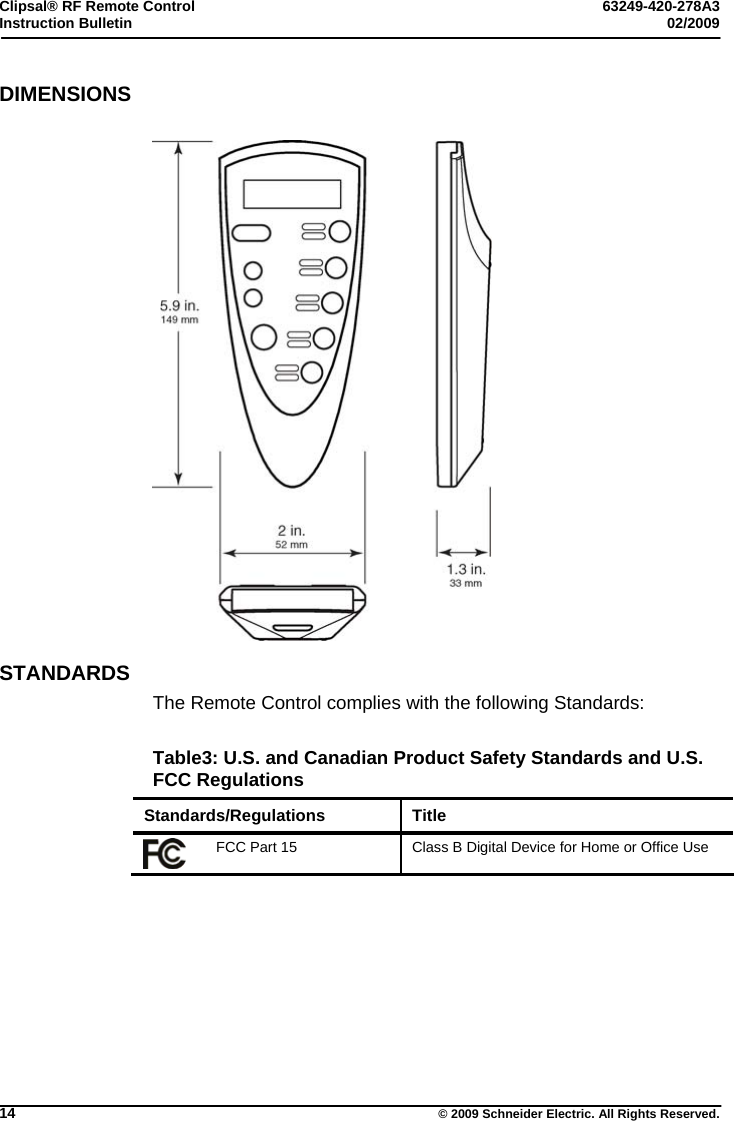 Clipsal® RF Remote Control  63249-420-278A3 Instruction Bulletin  02/2009     14  © 2009 Schneider Electric. All Rights Reserved. DIMENSIONS    STANDARDS The Remote Control complies with the following Standards:  Table3: U.S. and Canadian Product Safety Standards and U.S. FCC Regulations Standards/Regulations Title  FCC Part 15  Class B Digital Device for Home or Office Use    