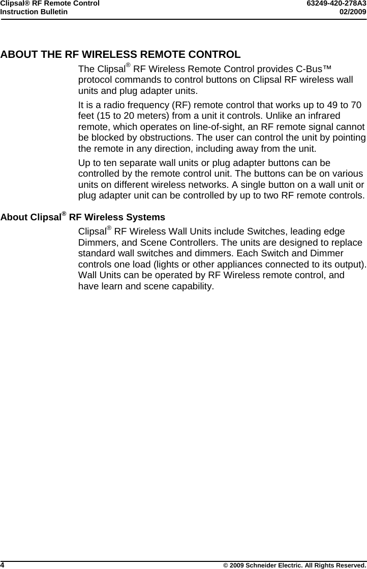 Clipsal® RF Remote Control  63249-420-278A3 Instruction Bulletin  02/2009     4  © 2009 Schneider Electric. All Rights Reserved. ABOUT THE RF WIRELESS REMOTE CONTROL The Clipsal® RF Wireless Remote Control provides C-Bus™ protocol commands to control buttons on Clipsal RF wireless wall units and plug adapter units. It is a radio frequency (RF) remote control that works up to 49 to 70 feet (15 to 20 meters) from a unit it controls. Unlike an infrared remote, which operates on line-of-sight, an RF remote signal cannot be blocked by obstructions. The user can control the unit by pointing the remote in any direction, including away from the unit.   Up to ten separate wall units or plug adapter buttons can be controlled by the remote control unit. The buttons can be on various units on different wireless networks. A single button on a wall unit or plug adapter unit can be controlled by up to two RF remote controls.   About Clipsal® RF Wireless Systems Clipsal® RF Wireless Wall Units include Switches, leading edge Dimmers, and Scene Controllers. The units are designed to replace standard wall switches and dimmers. Each Switch and Dimmer controls one load (lights or other appliances connected to its output). Wall Units can be operated by RF Wireless remote control, and have learn and scene capability.  