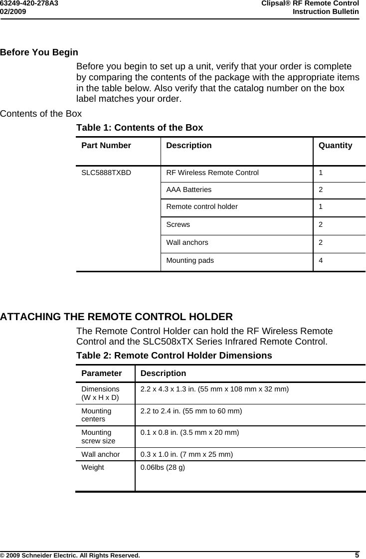 63249-420-278A3 Clipsal® RF Remote Control 02/2009  Instruction Bulletin     © 2009 Schneider Electric. All Rights Reserved. 5 Before You Begin Before you begin to set up a unit, verify that your order is complete by comparing the contents of the package with the appropriate items in the table below. Also verify that the catalog number on the box label matches your order.   Contents of the Box Table 1: Contents of the Box Part Number  Description  Quantity RF Wireless Remote Control  1 AAA Batteries  2 Remote control holder  1 Screws 2 Wall anchors  2 SLC5888TXBD   Mounting pads  4                                                     ATTACHING THE REMOTE CONTROL HOLDER The Remote Control Holder can hold the RF Wireless Remote Control and the SLC508xTX Series Infrared Remote Control. Table 2: Remote Control Holder Dimensions Parameter Description Dimensions  (W x H x D)  2.2 x 4.3 x 1.3 in. (55 mm x 108 mm x 32 mm) Mounting centers   2.2 to 2.4 in. (55 mm to 60 mm) Mounting screw size  0.1 x 0.8 in. (3.5 mm x 20 mm) Wall anchor  0.3 x 1.0 in. (7 mm x 25 mm) Weight   0.06lbs (28 g) 